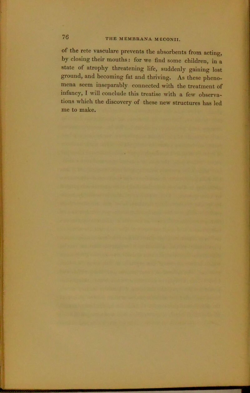 THE MEMBRANA MECONII. of the rete vasculare prevents the absorbents from acting, by closing their mouths: for we find some children, in a state of atrophy threatening life, suddenly gaining lost ground, and becoming fat and thriving. As these pheno- mena seem inseparably connected with the treatment of infancy, I will conclude this treatise with a few observa- tions which the discovery of these new structures has led me to make.
