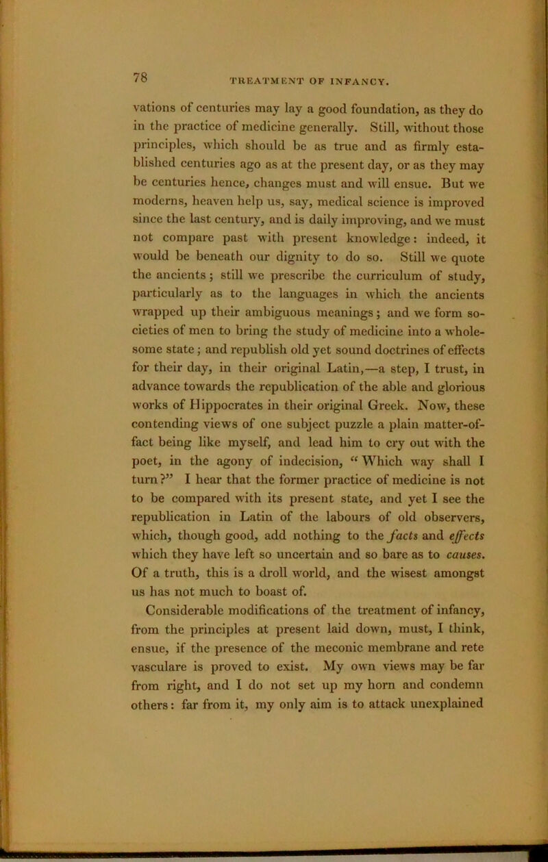 TREATMENT OF INFANCY. vations of centuries may lay a good foundation, as they do in the practice of medicine generally. Still, without those principles, which should be as true and as firmly esta- blished centuries ago as at the present day, or as they may be centuries hence, changes must and will ensue. But we moderns, heaven help us, say, medical science is improved since the last century, and is daily improving, and we must not compare past with present knowledge: indeed, it would be beneath our dignity to do so. Still we quote the ancients; still we prescribe the curriculum of study, particularly as to the languages in which the ancients wrapped up their ambiguous meanings; and we form so- cieties of men to bring the study of medicine into a whole- some state; and republish old yet sound doctrines of effects for their day, in their original Latin,—a step, I trust, in advance towards the republication of the able and glorious works of Hippocrates in their original Greek. Now, these contending views of one subject puzzle a plain matter-of- fact being like myself, and lead him to cry out with the poet, in the agony of indecision, Which way shall I turn ?” I hear that the former practice of medicine is not to be compared with its present state, and yet I see the republication in Latin of the labours of old observers, which, though good, add nothing to the J’acts and effects which they have left so uncertain and so bare as to causes. Of a truth, this is a droll world, and the wisest amongst us has not much to boast of. Considerable modifications of the treatment of infancy, from the principles at present laid down, must, I think, ensue, if the presence of the meconic membrane and rete vasculare is proved to exist. My own views may be far from right, and I do not set up my horn and condemn others: far from it, my only aim is to attack unexplained