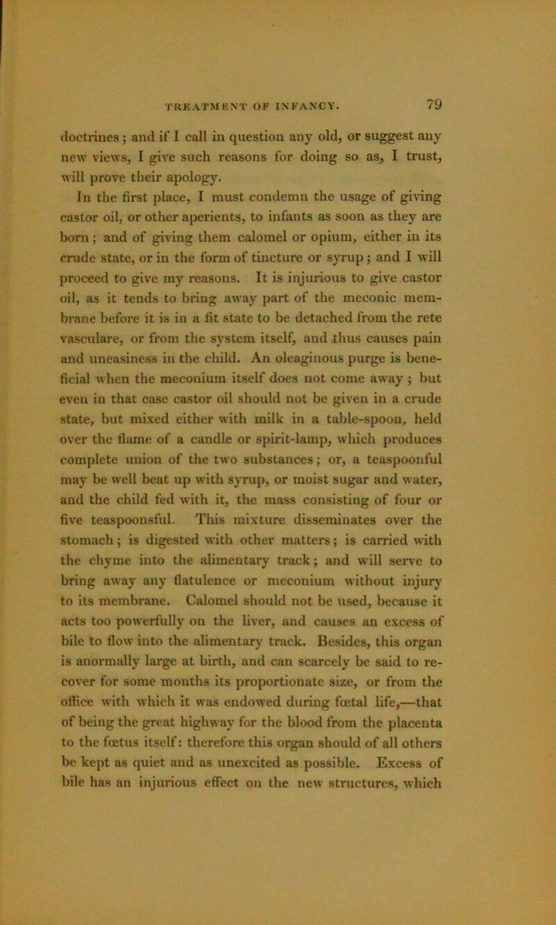 doctrines; and if I call in question any old, or suggest any new views, I give such reasons for doing so as, I trust, will prove their apology. In the first place, I must condemn the usage of giving castor oil, or other aperients, to infants as soon as they are born; and of giving them calomel or opium, either in its crude state, or in the form of tincture or syrup; and I will proceed to give my reasons. It is injurious to give castor oil, as it tends to bring away part of the meconic mem- brane before it is in a fit state to be detached from the rete vasculare, or from the system itself, and thus causes pain and uneasiness in the child. An oleaginous purge is bene- ficial when the meconium itself does not come away ; but even in that case castor oil should not be given in a crude state, but mixed either with milk in a table-spoon, held over the flame of a candle or spirit-lamp, which produces complete union of the two substances; or, a teaspoonful may be well beat up with syrup, or moist sugar and water, and the child fed with it, the mass consisting of four or five teaspoonsful. This mixture disseminates over the stomach; is digested with other matters; is carried with the chyme into the alimentary track; and will serv'e to bring away any flatulence or meconium without injury to its membrane. Calomel should not be used, because it acts too powerfully on the liver, and causes an excess of bile to flow into the alimentary track. Besides, this organ is anormally large at birth, and can scarcely be said to re- cover for some months its proportionate size, or from the office with which it was endowed during fcetal life,—that of being the great highway for the blood from the placenta to the foetus itself: therefore this organ should of all others be kept as quiet and as unexcited as possible. Excess of bile has an injurious effect on the new structures, which