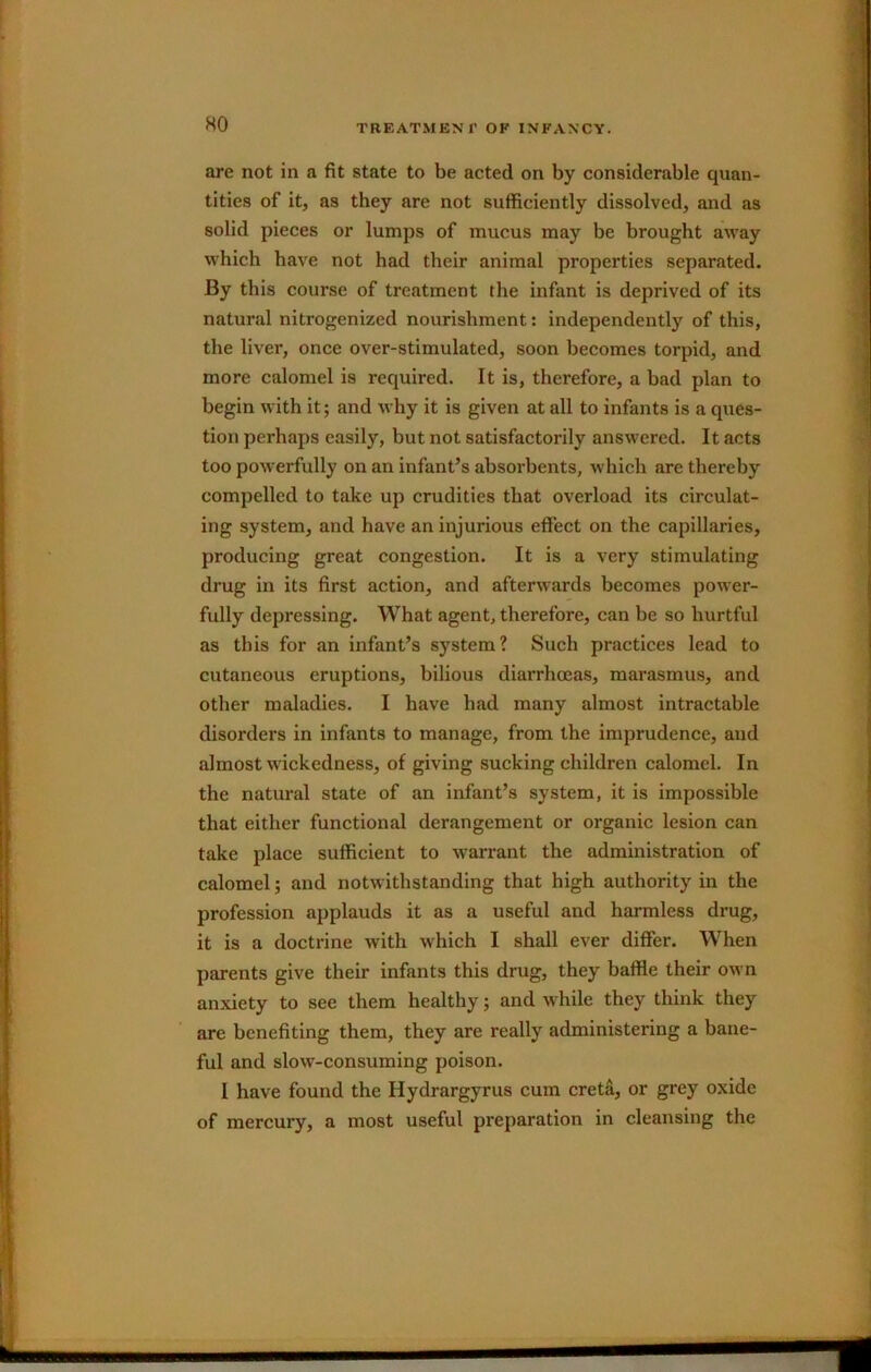 HO are not in a fit state to be acted on by considerable quan- tities of it, as they are not sufficiently dissolved, and as solid pieces or lumps of mucus may be brought away which have not had their animal properties separated. By this course of treatment the infant is deprived of its natural nitrogenized nourishment: independently of this, the liver, once over-stimulated, soon becomes torpid, and more calomel is required. It is, therefore, a bad plan to begin with it; and why it is given at all to infants is a ques- tion perhaps easily, but not satisfactorily answered. It acts too powerfully on an infant’s absorbents, which are thereby compelled to take up crudities that overload its circulat- ing system, and have an injurious effect on the capillaries, producing great congestion. It is a very stimulating drug in its first action, and afterwards becomes power- fully depressing. What agent, therefore, can be so hurtful as this for an infant’s system? Such practices lead to cutaneous eruptions, bilious diarrhoeas, marasmus, and other maladies. I have had many almost intractable disorders in infants to manage, from the imprudence, and almost wickedness, of giving sucking children calomel. In the natural state of an infant’s system, it is impossible that either functional derangement or organic lesion can take place sufficient to warrant the administration of calomel; and notwithstanding that high authority in the profession applauds it as a useful and harmless drug, it is a doctrine with which I shall ever differ. When parents give their infants this drug, they baffle their own anxiety to see them healthy; and while they think they are benefiting them, they are really administering a bane- ful and slow-consuming poison. I have found the Hydrargyrus cum creta, or grey oxide of mercury, a most useful preparation in cleansing the