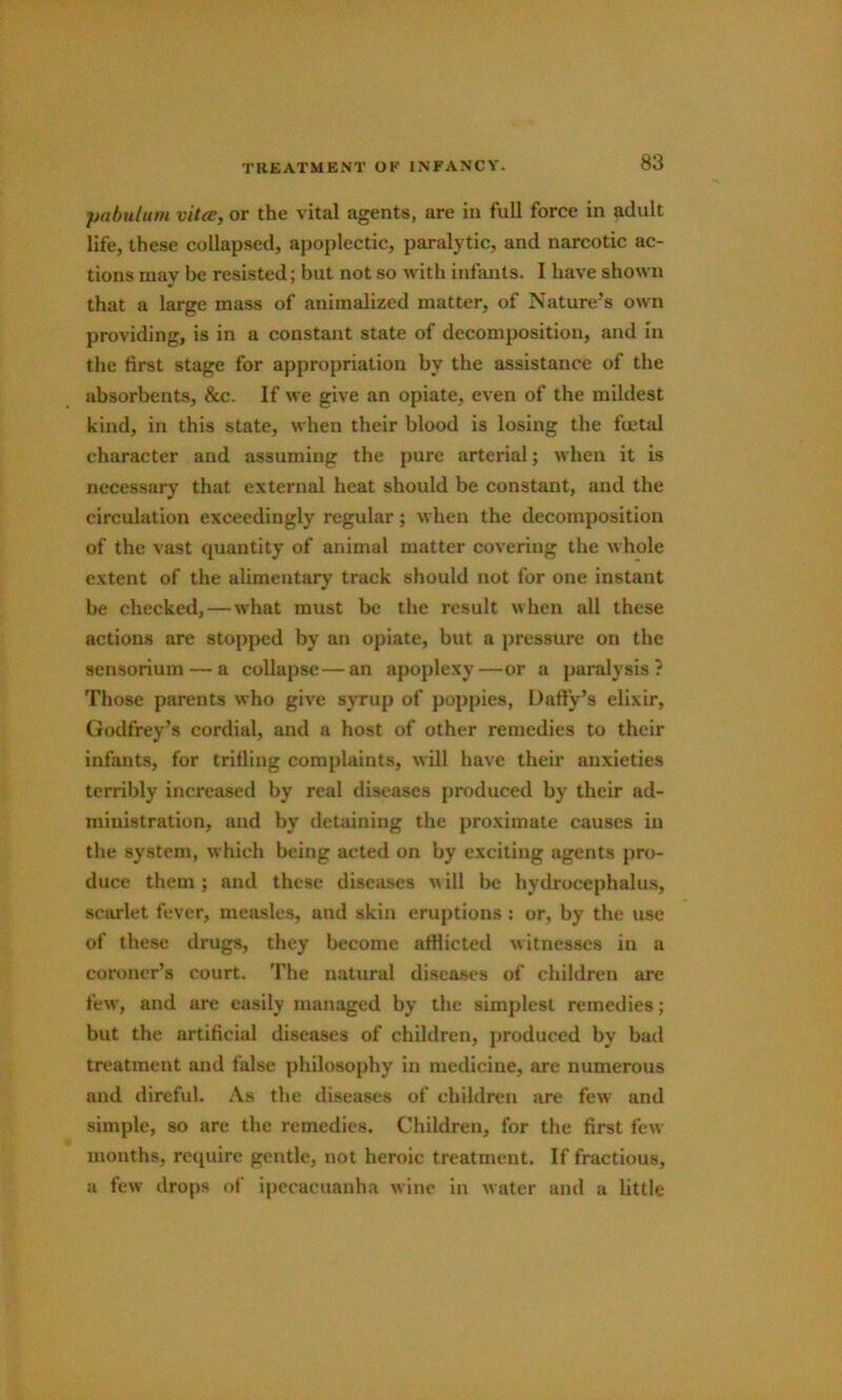 pabulum vitce, or the vital agents, are in full force in adult life, these collapsed, apoplectic, paralytic, and narcotic ac- tions may be resisted; but not so with infants. I have shown that a large mass of animalized matter, of Nature’s own providing, is in a constant state of decomposition, and In the first stage for appropriation by the assistance of the absorbents, &c. If we give an opiate, even of the mildest kind, in this state, when their blood is losing the fuetal character and assuming the pure arterial; when it is necessary that external heat should be constant, and the circulation exceedingly regular; when the decomposition of the vast quantity of animal matter covering the whole extent of the alimentary track should not for one instant be checked,—what must be the result when all these actions are stopped by an opiate, but a pressure on the sensorium — a collapse—an apoplexy—or a paralysis? Those parents who give syrup of poppies, Daffy’s elixir, Godfrey’s cordial, and a host of other remedies to their infants, for trifling com{)laints, will have their anxieties terribly increased by real diseases produced by their ad- ministration, and by detaining the proximate causes in the system, which being acted on by exciting agents pro- duce them ; and these diseases \\ ill be hydrocephalus, scitflet fever, measles, and skin eruptions : or, by the use of these drugs, they become afilictetl witnesses in a coroner’s court. The natural diseases of children are few’, and are easily managed by the simplest remedies; but the artificial diseases of children, produced by bad treatment and false philosophy in medicine, are numerous and direful. .Vs the diseases of children are few and simple, so are the remedies. Children, for the first few months, require gentle, not heroic treatment. If fractious, a few drops of ipecacuanha wine in water and a little