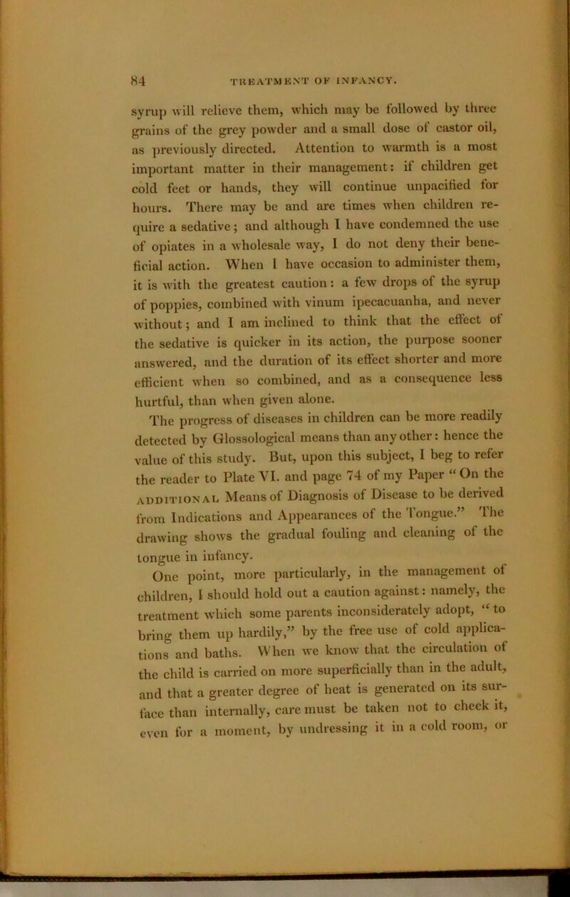 syruj) will relieve them, which may be followed by three grains of the grey powder and a small dose of castor oil, as ])reviously directed. Attention to warmth is a most important matter in their management; if children get cold feet or hands, they will continue uupacified lor hours. There may be and are times when children re- (juire a sedative; and although I have condemned the use of opiates in a wholesale way, I do not deny their bene- ficial action. When I have occasion to administer them, it is with the greatest caution: a few drops of the syrup of poppies, combined with vinum ipecacuanha, and never without; and I am inclined to think that the eftect of the sedative is quicker in its action, the purpose sooner answered, and the duration of its effect shoitcr and more efficient when so combined, and as a consequence less hurtful, than when given alone. The progress of diseases in children can be more readily detected by Glossological means than any other: hence the value of this study. But, upon this subject, I beg to refer the reader to Plate VI. and page 74 of my Paper “ On the AUDITION At, Means of Diagnosis of Disease to be derived from Indications and Appearances of the 'longue.” The drawing shows the gradual fouling and cleaning of the longue in infancy. One point, more particularly, in the management of children, I should hold out a caution against: namely, the treatment which some parents inconsiderately adopt, “ to bring them up hardily,” by the free use of cold applica- tions and baths. When we know that the circulation of the child is carried on more superficially than in the adult, and that a greater degree of heat is generated on its sur- face than internally, care must be taken not to cheek it, even for a moment, by undressing it in a cold room, or