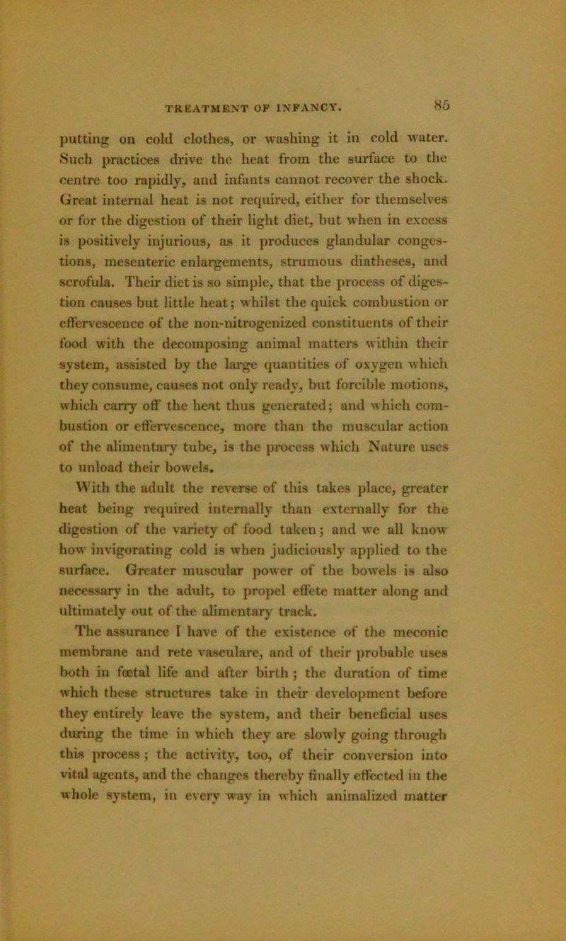 H5 putting on cold clothes, or washing it in cold water. Such practices drive the heat from the surface to the centre too rapidly, and infants cannot recover the shock. Great internal heat is not required, either for themselves or for the digestion of their light diet, but when in e.xcess is positively injurious, as it produces glandular conges- tions, mesenteric enlargements, strumous diatheses, and scrofula. Their diet is so simple, that the process of diges- tion causes but little heat; whilst the quick combustion or effervescence of the non-nitrogenized constituents of their food with the decomposing animal matter's within their system, assisted by the large quantities of oxygen which they consume, causes not only ready, but forcible motions, which carry off the heat thus generated; and which com- bustion or effervescence, more than the muscular action of the alimentary tube, is the process which Nature uses to unload their bowels. ^^■ith the adult the reverse of this takes place, greater heat being required internally than externally for the digestion of the variety of food taken; and we all know how invigorating cold is when judiciously applied to the surface. Greater muscular jmwer of the bowels is also necessary in the adult, to propel effete matter along and ultimately out of the alimentary track. The assurance I have of the existence of the meconic membrane and rete vasculare, and of their probable uses both in foetal life and after birth ; the duration of time which these structures take in their development before they entirely leave the system, and their beneficial uses during the time in which they are slowly going through this process ; the activity, too, of their conversion into vital sigents, and the changes theix^by finally effected in the whole system, in every w'ay in which animalizcd matter