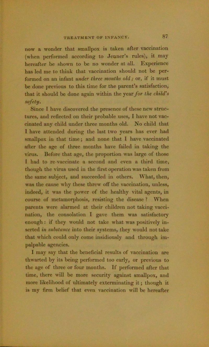 now a wonder that smallpox is taken after vaccination (when performed according to Jenner’s rules), it may hereafter be shown to be no wonder at all. Experience has led me to think that vaccination should not be per- formed on an infant under three months old ; or, if it must be done previous to this time for the parent’s satisfaction, that it should be done again within the year for the child’s safety. Since I have discovered the presence of these new struc- tures, and reflected on their probable uses, I have not vac- cinated any child under three months old. No child that I have attended during the last tvro years has ever had smallpox in that time; and none that I have vaccinated after the age of three months have failed in taking the virus. Before that age, the proportion was large of those I had to re vaccinate a second and even a third time, though the virus used in the first operation was taken from the same subject, and succeeded in others. What, then, was the cause why these threw off the vaccination, unless, indeed, it was the power of the healthy vital agents, in course of metamorjihosis, resisting the disease ? When parents were alarmed at their children not taking vacci- nation, the consolation 1 gave them was satisfactoiy^ enough: if they would not take what was positively in- serted in substance into their systems, they would not take that which could only come insidiously and through im- palpable agencies. I may say that the beneficial results of vaccination are thwarted by its being performed too early, or previous to the age of three or four months. If performed after that lime, there will be more security against smallpox, and more likelihood of ultimately exterminating it; though it is my firm belief that even vaccination will be hereafter