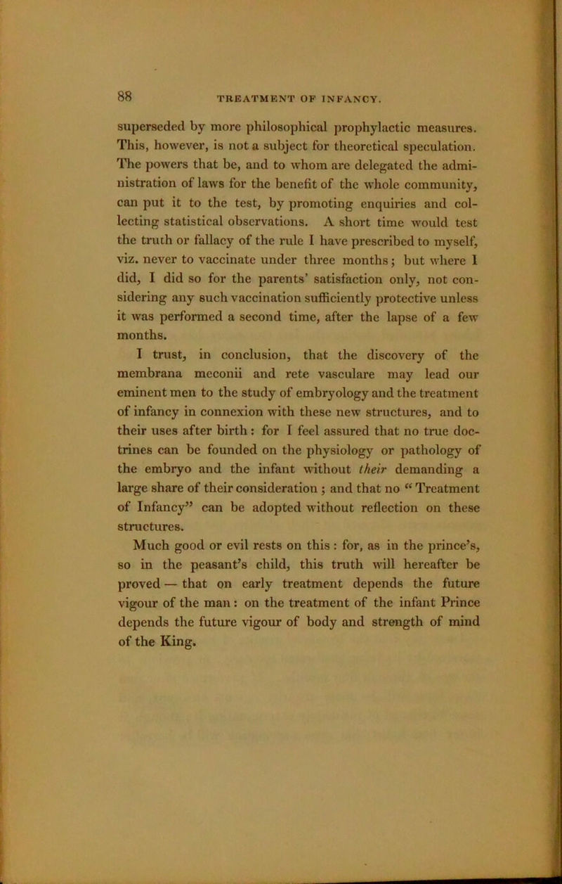 superseded by more philosophical prophylactic measures. This, however, is not a subject for theoretical speculation. The powers that be, and to whom are delegated the admi- nistration of laws for the benefit of the whole community, can put it to the test, by promoting enquiries and col- lecting statistical observations. A short time would test the truth or fallacy of the rule I have prescribed to myself, viz. never to vaccinate under three months; but where 1 did, I did so for the parents’ satisfaction only, not con- sidering any such vaccination sufficiently protective unless it was performed a second time, after the lapse of a few months. I trust, in conclusion, that the discovery of the membrana meconii and rete vasculare may lead our eminent men to the study of embryology and the treatment of infancy in connexion with these new structures, and to their uses after birth: for I feel assured that no true doc- trines can be founded on the physiology or pathology of the embryo and the infant without their demanding a large share of their consideration ; and that no “Treatment of Infancy” can be adopted without reflection on these structures. Much good or evil rests on this: for, as in the prince’s, so in the peasant’s child, this truth will hereafter be proved — that on early treatment depends the future vigour of the man: on the treatment of the infant Prince depends the future vigour of body and strength of mind of the King.