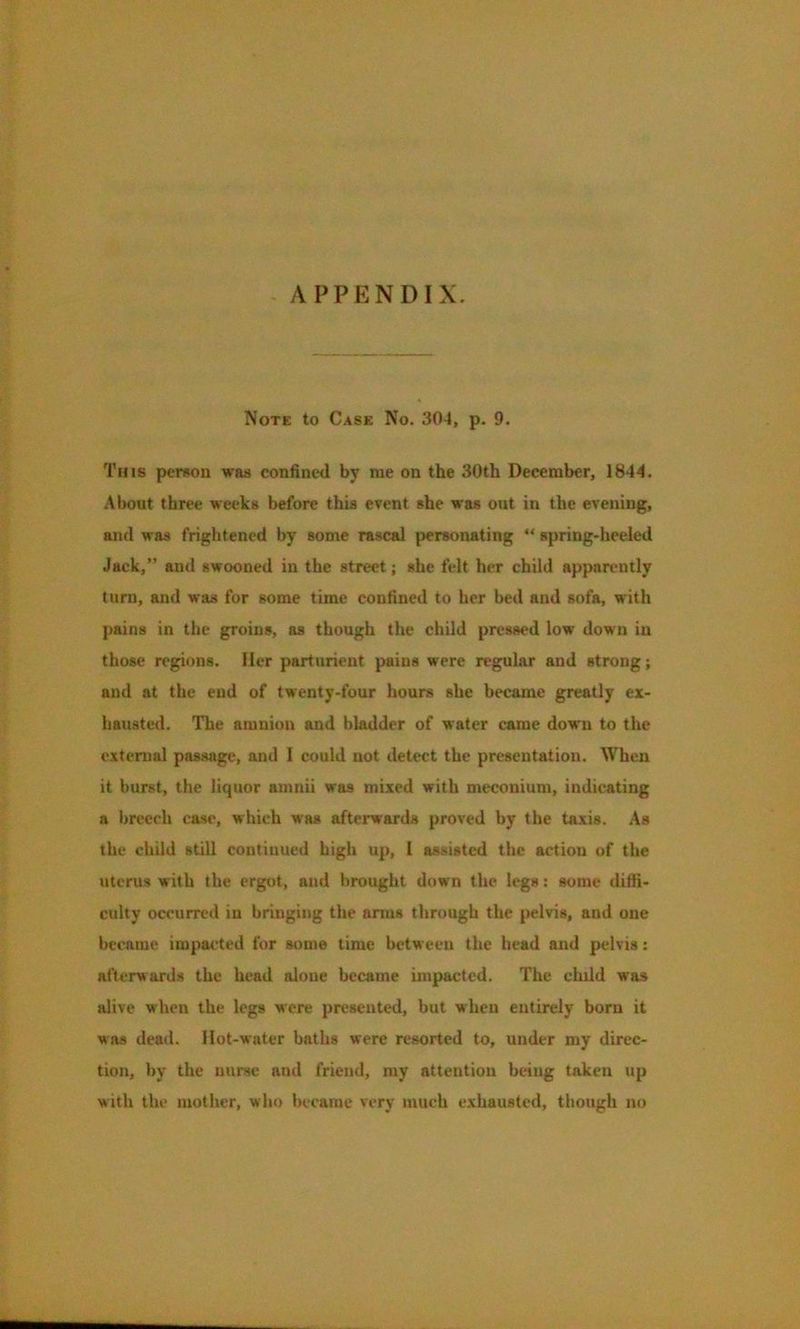 - APPENDIX. Note to Case No. 304, p. 9. Tins person waa confined by me on the 30th December, 1844. About three weeks before this event she was out in the evening, and was frightened by some rascal personating “ spring-heeled Jack,” and swooned in the street; she felt her child apparently turn, and was for some time confined to her bed and sofa, with pains in the groins, as though the child pressed low down in those regions. Her parturient pains were regular and strong; and at the end of twenty-four hours she became greatly ex- hausted. The amnion and bladder of water came down to the external passage, and I could not detect the presentation. When it burst, the liquor amnii was mixed with meconium, indicating a breech case, which was afterwards proved by the taxis. As the child still continued high up, 1 assisted the action of the uterus with the ergot, and brought down the legs: some diffi- culty occurred in bringing the anus through the pelvis, and one became impacted for some time between the head and pelvis: afterwards the head alone became impacted. The chdd was alive when the legs were presented, but when entirely born it was dead. Hot-water baths were resorted to, under my direc- tion, by the nurse and friend, my attention being taken up with the mother, who became very much exhausted, though no
