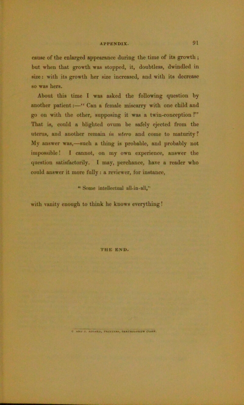 cause of the enlarged appearance during the time of its growth ; but when that growth was stopped, it, doubtless, dwindled in size: with its growth her size increased, and with its decrease so was hers. About this time I was asked the following question by another patient:—“ Can a female miscarry with one child and go on with the other, supposing it was a twin-conception ?” That is, could a blighted ovum be safely ejected from the uterus, and another remain in utero and come to maturity? My answer was,—such a thing is probable, and probably not impossible! I cannot, on my own experience, answer the question satisfactorily. I may, perchance, have a reader who could answer it more fully ; a reviewer, for instance, ** Some intellectual all-in-all,” with vanity enough to think he knows everything! THE END.