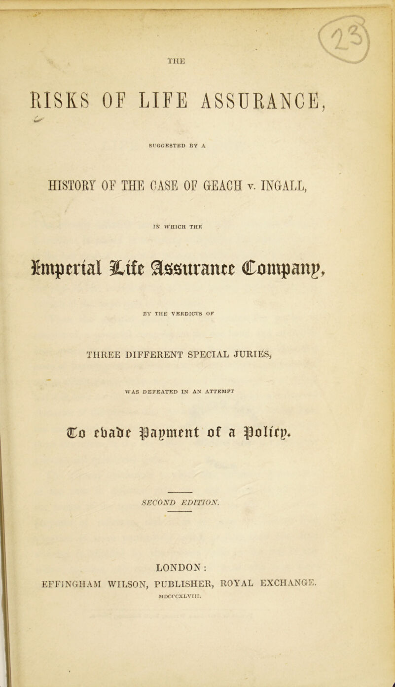 THE RISKS OF LIFE ASSURANCE SUGGESTED BY A J HISTORY OF THE CASE OF GEACH v. INGALL, IN WHICH THE imperial iltfc Assurance Company, BY THE VERDICTS OF THREE DIFFERENT SPECIAL JURIES, WAS DEFEATED IN AN ATTEMPT Co rbaiie $3apieitt of a poltrp. SECOND EDITION. LONDON: EFFINGHAM WILSON, PUBLISHER, ROYAL EXCHANGE. MDCCCXLVIII.