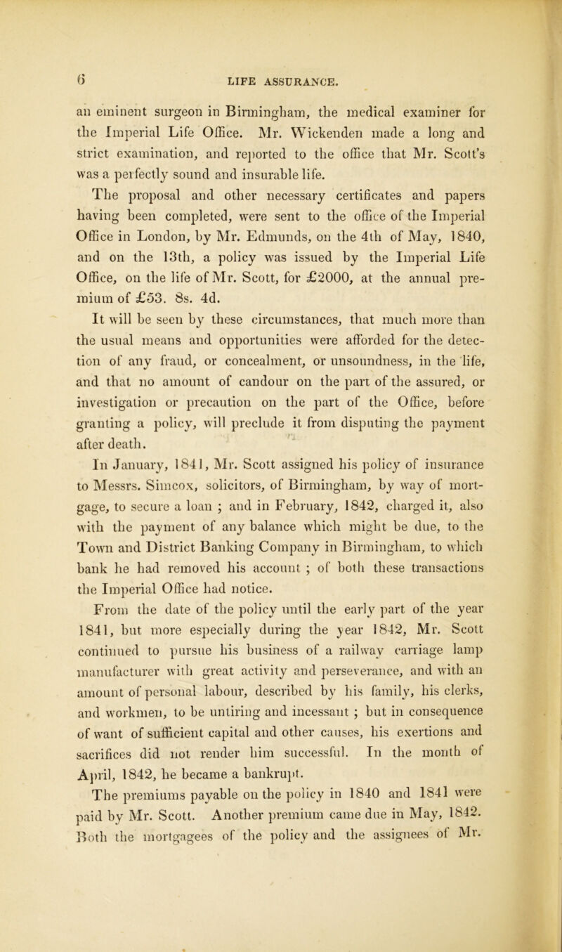 an eminent surgeon in Birmingham, the medical examiner for the Imperial Life Office. Mr. Wickenden made a long and strict examination, and reported to the office that Mr. Scott’s was a perfectly sound and insurable life. The proposal and other necessary certificates and papers having been completed, were sent to the office of the Imperial Office in London, by Mr. Edmunds, on the 4th of May, 1840, and on the 13th, a policy was issued by the Imperial Life Office, on the life of Mr. Scott, for £2000, at the annual pre- mium of £53. 8s. 4d. It will he seen by these circumstances, that much more than the usual means and opportunities were afforded for the detec- tion of any fraud, or concealment, or unsoundness, in the life, and that no amount of candour on the part of the assured, or investigation or precaution on the part of the Office, before granting a policy, will preclude it from disputing the payment after death. In January, 1841, Mr. Scott assigned his policy of insurance to Messrs. Simcox, solicitors, of Birmingham, by way of mort- gage, to secure a loan ; and in February, 1842, charged it, also with the payment of any balance which might be due, to the Town and District Banking Company in Birmingham, to which bank he had removed his account ; of both these transactions the Imperial Office had notice. From the date of the policy until the early part of the year 1841, hut more especially during the year 1842, Mr. Scott continued to pursue his business of a railway carriage lamp manufacturer with great activity and perseverance, and with an amount of personal labour, described by' his family, his clerks, and workmen, to be untiring and incessant ; but in consequence of want of sufficient capital and other causes, his exertions and sacrifices did not render him successful. In the month of April, 1842, he became a bankrupt. The premiums payable on the policy in 1840 and 1841 were paid by Mr. Scott. Another premium came due in May, 1842. Both the mortgagees of the policy and the assignees of Mr.