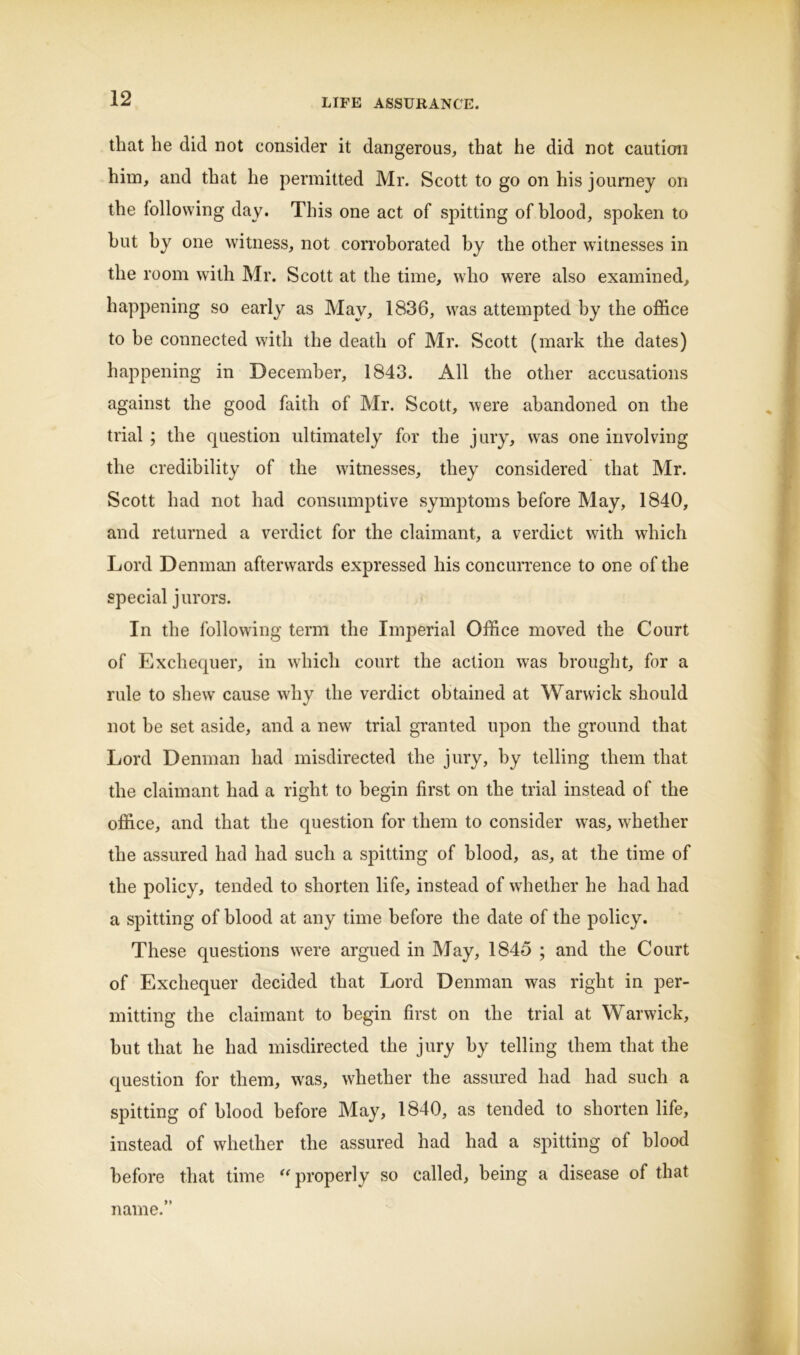 that he did not consider it dangerous, that he did not caution him, and that he permitted Mr. Scott to go on his journey on the following day. This one act of spitting of blood, spoken to hut by one witness, not corroborated by the other witnesses in the room with Mr. Scott at the time, who were also examined, happening so early as May, 1836, was attempted by the office to be connected with the death of Mr. Scott (mark the dates) happening in December, 1843. All the other accusations against the good faith of Mr. Scott, were abandoned on the trial ; the question ultimately for the jury, wras one involving the credibility of the witnesses, they considered that Mr. Scott had not had consumptive symptoms before May, 1840, and returned a verdict for the claimant, a verdict with which Lord Denman afterwards expressed his concurrence to one of the special jurors. In the following term the Imperial Office moved the Court of Exchequer, in which court the action was brought, for a rule to shew cause why the verdict obtained at Warwick should not be set aside, and a new trial granted upon the ground that Lord Denman had misdirected the jury, by telling them that the claimant had a right to begin first on the trial instead of the office, and that the question for them to consider was, whether the assured had had such a spitting of blood, as, at the time of the policy, tended to shorten life, instead of whether he had had a spitting of blood at any time before the date of the policy. These questions were argued in May, 1845 ; and the Court of Exchequer decided that Lord Denman was right in per- mitting the claimant to begin first on the trial at Warwick, but that he had misdirected the jury by telling them that the question for them, was, whether the assured had had such a spitting of blood before May, 1840, as tended to shorten life, instead of whether the assured had had a spitting of blood before that time “properly so called, being a disease of that name.”