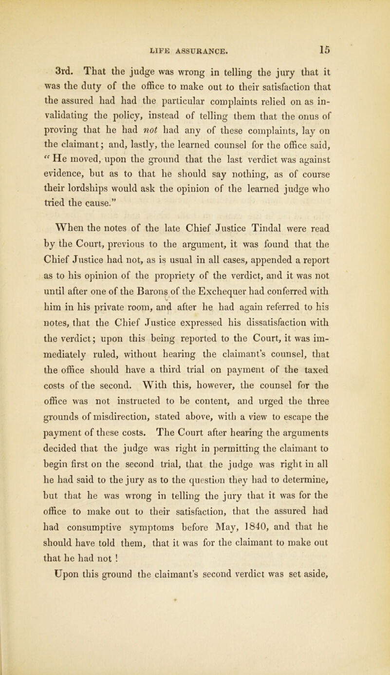 3rd. That the judge was wrong in telling the jury that it was the duty of the office to make out to their satisfaction that the assured had had the particular complaints relied on as in- validating the policy, instead of telling them that the onus of proving that he had not had any of these complaints, lay on the claimant; and, lastly, the learned counsel for the office said, “ He moved, upon the ground that the last verdict was against evidence, hut as to that he should say nothing, as of course their lordships would ask the opinion of the learned judge who tried the cause.” When the notes of the late Chief Justice Tindal were read by the Court, previous to the argument, it was found that the Chief Justice had not, as is usual in all cases, appended a report as to his opinion of the propriety of the verdict, and it was not until after one of the Barons of the Exchequer had conferred with him in his private room, and after he had again referred to his notes, that the Chief Justice expressed his dissatisfaction with the verdict; upon this being reported to the Court, it was im- mediately ruled, without hearing the claimant’s counsel, that the office should have a third trial on payment of the taxed costs of the second. With this, however, the counsel for the office was not instructed to be content, and urged the three grounds of misdirection, stated above, with a view to escape the payment of these costs. The Court after hearing the arguments decided that the judge was right in permitting the claimant to begin first on the second trial, that the judge was right in all he had said to the jury as to the question they had to determine, hut that he was wrong in telling the jury that it was for the office to make out to their satisfaction, that the assured had had consumptive symptoms before May, 1840, and that he should have told them, that it was for the claimant to make out that he had not ! Upon this ground the claimant’s second verdict was set aside.