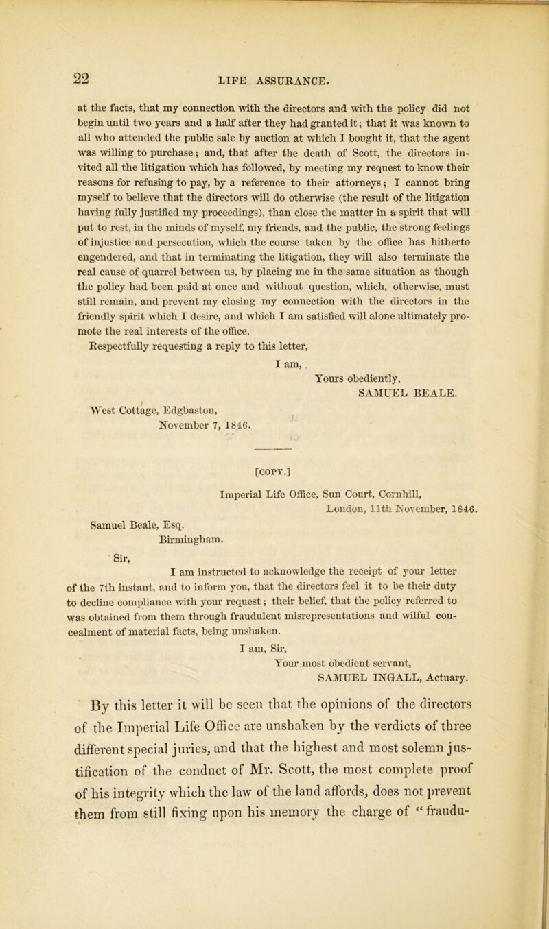 at the facts, that my connection with the directors and with the policy did not begin until two years and a half after they had granted it; that it was known to all who attended the public sale by auction at which I bought it, that the agent was willing to purchase; and, that after the death of Scott, the directors in- vited all the litigation which has followed, by meeting my request to know their reasons for refusing to pay, by a reference to their attorneys; I cannot bring myself to believe that the directors will do otherwise (the result of the litigation having fully justified my proceedings), than close the matter in a spirit that will put to rest, in the minds of myself, my friends, and the public, the strong feelings of injustice and persecution, which the course taken by the office has hitherto engendered, and that in terminating the litigation, they will also terminate the real cause of quarrel between us, by placing me in the same situation as though the policy had been paid at once and without question, which, otherwise, must still remain, and prevent my closing my connection with the directors in the friendly spirit which I desire, and which I am satisfied will alone ultimately pro- mote the real interests of the office. Respectfully requesting a reply to this letter, I am, Yours obediently, SAMUEL BEALE. i West Cottage, Edgbaston, November 7, 1846. [COPY.] Imperial Life Office, Sun Court, Cornhill, London, 11th November, 1846. Samuel Beale, Esq. Birmingham. Sir, I am instructed to acknowledge the receipt of your letter of the 7th instant, and to inform you, that the directors feel it to be their duty to decline compliance with your request; their belief, that the policy referred to was obtained from them through fraudulent misrepresentations and wilful con- cealment of material facts, being unshaken. I am, Sir, Your most obedient servant, SAMUEL INGALL, Actuary. By this letter it will be seen that the opinions of the directors of the Imperial Life Office are unshaken by the verdicts of three different special juries, and that the highest and most solemn jus- tification of the conduct of Mr. Scott, the most complete proof of his integrity which the law of the land affords, does not prevent them from still fixing upon his memory the charge of “ fraudu-