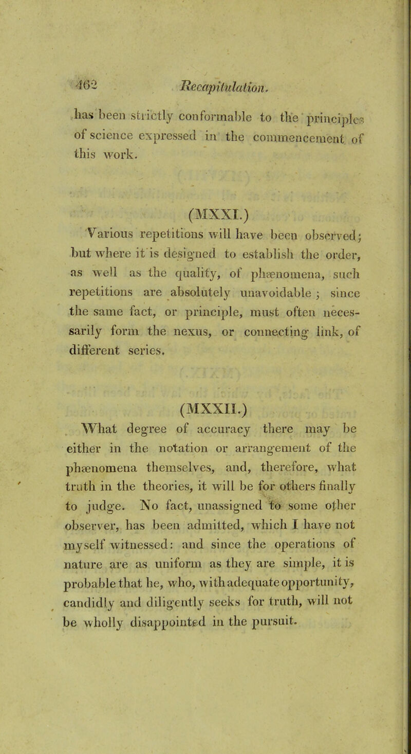 ■® b - Recapitulation . lias been strictly conformable to the principle? of science expressed in the commencement of this work. (MXXI.) Various repetitions will have been observed; but where it is designed to establish the order, as well as the cpiality, of phenomena, such repetitions are absolutely unavoidable ; since the same fact, or principle, must often neces- sarily form the nexus, or connecting link, of different series. (MXXII.) What degree of accuracy there may be either in the notation or arrangement of the phenomena themselves, and, therefore, what truth in the theories, it will be for others finally to judge. No fact, unassigned to some other observer, has been admitted, which I have not myself witnessed: and since the operations of nature are as uniform as they are simple, it is probable that he, who, with adequate opportunity, candidly and diligently seeks for truth, will not be wholly disappointed in the pursuit.