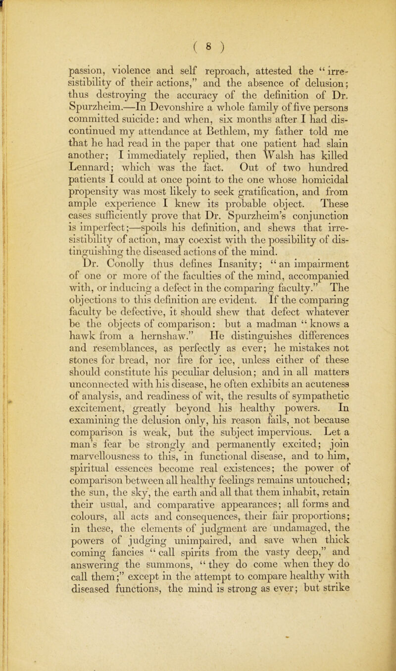 passion, violence and self reproach, attested the “ irre- sistibility of their actions,” and the absence of delusion; thus destroying the accuracy of the definition of Dr. Spurzheim.—In Devonshire a whole family of five persons committed suicide: and Avhen, six months after I had dis- continued my attendance at Bethlem, my father told me that he had read in the paper that one patient had slain another; I immediately replied, then Walsh has killed Lennard; which Avas the fact. Out of two hundred patients I could at once point to the one whose homicidal propensity was most likely to seek gratification, and from ample experience I kneAV its probable object. These cases sufficiently prove that Dr. Spurzheim’s conjunction is imperfect;—spoils his definition, and shews that irre- sistibility of action, may coexist Avith the possibility of dis- tinguishing the diseased actions of the mind. Dr. Conolly thus defines Insanity; “ an impairment of one or more of the faculties of the mind, accompanied Avith, or inducing a defect in the comparing faculty.” The objections to tliis definition are evident. If the comparing faculty be defective, it should sheAv that defect Avhatever be the objects of comparison: but a madman “knows a haAvk from a hernshaAv.” He distinguishes differences and resemblances, as perfectly as ever; he mistakes not stones for bread, nor fire for ice, unless either of these should constitute his peculiar delusion; and in all matters unconnected Avithhis disease, he often exhibits an acuteness of analysis, and readiness of Avit, the results of sympathetic excitement, greatly beyond his healthy poAvers. In examining the delusion only, his reason fails, not because comparison is weak, but the subject impervious. Let a man’s fear be strongly and permanently excited; join marvellousness to this, in functional disease, and to him, spiritual essences become real existences; the poAver of comparison betAveen all healthy feelings remains imtouched; the sun, the sky, the earth and all that them inhabit, retain their usual, and comparative appearances; all forms and colours, all acts and consequences, their fair proportions; in these, the elements of judgment are undamaged, the poAvers of judging unimpaired, and save Avhen thick coming fancies “ call spirits from the vasty deep,” and ansAvering the summons, “ they do come Avhen they do call them;” except in the attempt to compare healthy Avith diseased functions, the mind is strong as ever; but strike