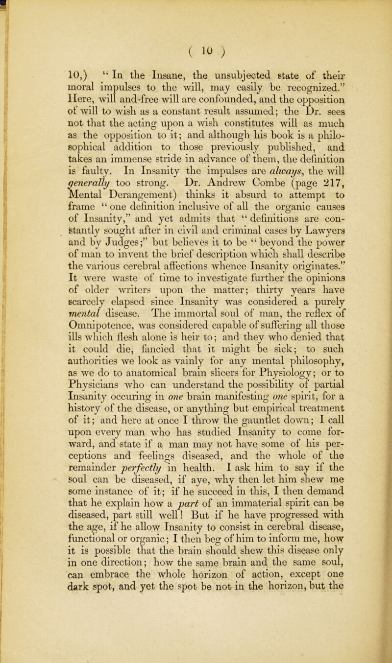 10,) “In the Insane, the unsubjected state of theii' moral impulses to the will, may easily be recognized.” Here, will and-free will are confounded, and the opposition of will to wish as a constant result assumed; the Dr. sees not that the acting upon a ’wish constitutes will as much as the opposition to it; and although his book is a philo- sophical addition to those previously pubhshed, and takes an immense stride in advance of them, the definition is faulty. In Insanity the impulses are always^ the will generally too strong. Dr. Andrew Combe (page 217, Mental Derangement) thinks it absurd to attempt to frame “ one definition inclusive of all the organic causes of Insanity,” and yet admits that “definitions are con- stantly sought after in civil and criminal cases by Lawyers and by Judges;” but believes it to be “ beyond the power of man to invent the brief description which shall describe the various cerebral aftections Avhence Insanity originates.” It were waste of time to investigate further the opinions of older writers upon the matter; thirty years have scarcely elapsed since Insanity was considered a purely mental disease. The immortal soul of man, the reflex of Omnipotence, was considered capable of suffering all those ills which flesh alone is heir to; and they who denied that it could die, fancied that it might be sick; to such authorities we look as vainly for any mental philosophy, as we do to anatomical brain sheers for Physiology; or to Physicians who can understand the possibihty of partial Insanity occuring in one brain manifesting one spirit, for a history of the disease, or anything but empirical treatment of it; and here at once I throw the gauntlet down; I call upon every man who has studied Insanity to come for- ward, and state if a man may not have some of his per- ceptions and feelings diseased, and the whole of the remainder perfectly in health. I ask him to say if the soul can be diseased, if aye, why then let him shew me some instance of it; if he succeed in this, I then demand that he explain how a part of an immaterial spirit can be diseased, part still well! But if he have progressed with the age, if he allow Insanity to consist in cerebral disease, functional or organic; I then beg of him to inform me, how it is possible that the brain should shew this disease only in one direction; how the same brain and the same soul, can embrace the whole horizon of action, except one dark spot, and yet the spot be not in the horizon, but the