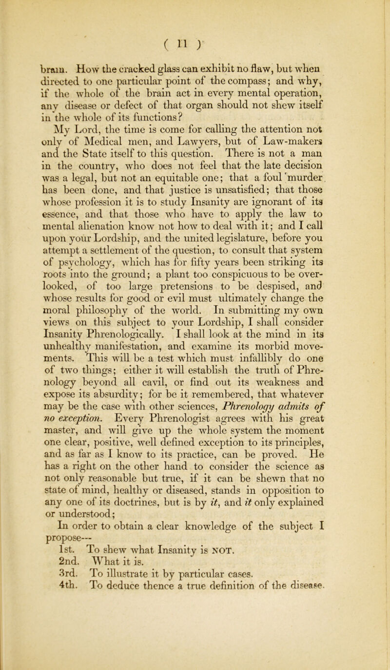 braiu. How the cracked glass can exhibit no flaw, but when directed to one particular point of the compass; and why, if the whole of the brain act in every mental operation, any disease or defect of that organ should not shew itself in the whole of its functions ? My Lord, the time is come for calhng the attention not only of Medical men, and Lawyers, but of Law-makers and the State itself to this question. There is not a man in the country, who does not feel that the late decision was a legal, but not an equitable one; that a foul murder has been done, and that justice is unsatisfied; that those whose profession it is to study Insanity are ignorant of its essence, and that those who have to apply the law to mental alienation know not how to deal with it; and I call upon your Lordship, and the united legislature, before you attempt a settlement of the question, to consult that system of psychology, which has for fifty years been striking its roots into the ground; a plant too conspicuous to be over- looked, of too large pretensions to be despised, and whose results for good or evil must ultimately change the moral philosophy of the world. In submitting my own views on this subject to your Lordship, I shall consider Insanity Phrenologically. I shall look at the mind in its unhealthy manifestation, and examine its morbid move- ments. This will be a test which must infalhbly do one of two things; either it will establish the truth of Phre- nology beyond all cavil, or find out its weakness and expose its absurdity; for be it remembered, that whatever may be the case with other sciences. Phrenology admits of no exception. Every Phrenologist agrees with his great master, and will give up the whole system the moment one clear, positive, well defined exception to its principles, and as far as I know to its practice, can be proved. He has a right on the other hand to consider the science as not only reasonable but true, if it can be shewn that no state of mind, healthy or diseased, stands in opposition to any one of its doctrines or understood; In order to obtain a clear knowledge of the subject I propose— 1st. To shew what Insanity is NOT. 2nd. What it is. 3rd. To illustrate it by particular cases. 4th. To deduce thence a true definition of the disease.