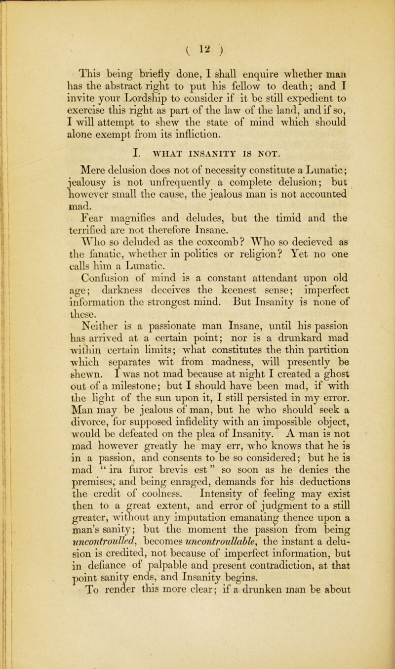 ( ) This being briefly done, I shall enquire whether man has the abstract right to put his fellow to death; and I invite your Lordship to consider if it be still expedient to exercise this right as part of the law of tho land, and if so, I will attempt to shew the state of mind which should alone exempt from its infliction. I. tVIIAT INSANITY IS NOT. Mere delusion does not of necessity constitute a Lunatic; jealousy is not unfrequently a complete delusion; but however small the cause, the jealous man is not accounted mad. Fear magnifies and deludes, but the timid and the tenafied are not therefore Insane. Who so deluded as the coxcomb? Who so decieved as the fanatic, whether in politics or religion? Yet no one calls him a Lunatic. Confusion of mind is a constant attendant upon old age; darkness deceives the keenest sense; imperfect information the strongest mind. But Insanity is none of these. Neither is a passionate man Insane, until his passion has arrived at a certain point; nor is a dmnkard mad within certain limits; what constitutes the thin partition which separates -yvit from madness, will presently be shewn. I was not mad because at night I created a ghost out of a milestone; but I should have been mad, if wdth the light of the sun upon it, I still persisted in my error. Man may be jealous of man, but he who should seek a divorce, for supposed infldehty with an impossible object, would be defeated on the plea of Insanity. A man is not mad however greatly he may err, who knows that he is in a passion, and consents to be so considered; but he is mad “ ira furor brevis est ” so soon as he denies the premises; and being enraged, demands for his deductions the credit of coolness. Intensity of feeling may exist then to a great extent, and error of judgment to a still greater, without any imputation emanating thence upon a man’s sanity; but the moment the passion from being uncontroulled^ becomes uncontroullahle, the instant a delu- sion is credited, not because of imperfect information, but in defiance of palpable and present contradiction, at that point sanity ends, and Insanity begins. ' To render this more clear; if a drunken man be about