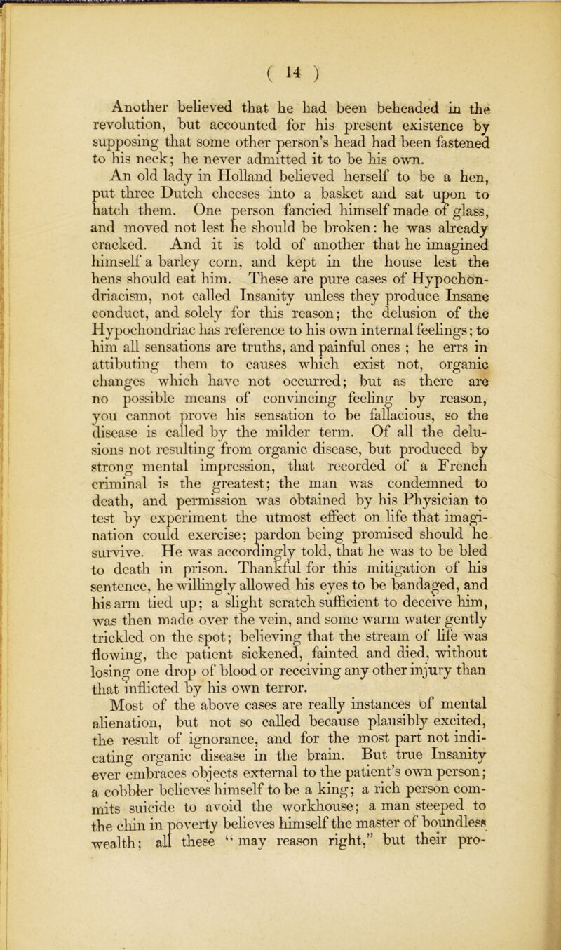 Another believed that he had been beheaded in the revolution, but accounted for his present existence bj supposing that some other person’s head had been fastened to his neck; he never admitted it to be his own. An old lady in Holland believed herself to be a hen, put three Dutch cheeses into a basket and sat upon to hatch them. One person fancied himself made of glass, and moved not lest he should be broken: he was already cracked. And it is told of another that he imagined himself a barley corn, and kept in the house lest the hens should eat him. These are pure cases of Hypochon- driacism, not called Insanity unless they produce Insane conduct, and solely for this reason; the delusion of the Hypochondriac has reference to his own internal feelings; to him all sensations are truths, and painful ones ; he errs in attibuting them to causes which exist not, organic changes which have not occurred; but as there are no possible means of convincing feehng by reason, you cannot prove his sensation to be fallacious, so the disease is called by the milder term. Of all the delu- sions not resulting from organic disease, but produced by strong mental impression, that recorded of a French criminal is the greatest; the man was condemned to death, and permission was obtained by his Physician to test by experiment the utmost effect on life that imagi- nation could exercise; pardon being promised should he survive. He was accordingly told, that he was to be bled to death in prison. Thankful for this mitigation of his sentence, he wilhngly allowed his eyes to be bandaged, and his arm tied up; a slight scratch sufficient to deceive him, was then made over the vein, and some warm water gently trickled on the spot; believing that the stream of hfe was flowing, the patient sickened, fainted and died, without losing one drop of blood or receiving any other injury than that inflicted by his own terror. Most of the above cases are really instances of mental alienation, but not so called because plausibly excited, the result of ignorance, and for the most part not indi- cating organic disease in the brain. But true Insanity ever embraces objects external to the patient’s own person; a cobbler believes himself to be a king; a rich person com- mits suicide to avoid the workhouse; a man steeped to the chin in poverty believes himself the master of boundless wealth; all these “may reason right,” but their pro-