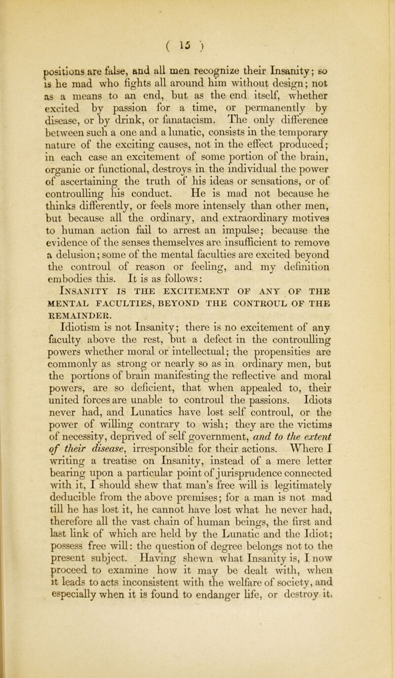( ) positions are false, and all men recognize their Insanity; so is he mad who fights all around him without design; not as a means to an end, hut as the end itself, whether excited by passion for a time, or permanently by disease, or by drink, or fanatacism. Tlie only difference between such a one and a lunatic, consists in the temporary nature of the exciting causes, not in the effect produced; in each case an excitement of some portion of the brain, organic or functional, destroys in the individual the power of ascertaining the truth of his ideas or sensations, or of controulling his conduct. He is mad not because he thinks differently, or feels more intensely than other men, but because all the ordinary, and extraordinary motives to human action fail to arrest an impulse; because the evidence of the senses themselves are insufficient to remove a delusion; some of the mental faculties are excited beyond the controul of reason or feeling, and my definition embodies this. It is as follows: Insanity is the excitement of any of the MENTAL FACULTIES, BEYOND THE CONTROUL OF THE REMAINDER. Idiotism is not Insanity; there is no excitement of any faculty above the rest, but a defect in the controulling powers whether moral or intellectual; the propensities arc commonly as strong or nearly so as in ordinary men, but the portions of brain manifesting the reflective and moral powers, are so deficient, that when appealed to, their united forces are unable to controul the passions. Idiots never had, and Lunatics have lost self controul, or the power of willing contrary to wish; they are the victims of necessity, deprived of self government, and to the extent of their disease^ irresponsible for their actions. Where I writing a treatise on Insanity, instead of a mere letter bearing upon a particular point of jurisprudence connected with it, I should shew that man’s free will is legitimately deducible from the above premises; for a man is not mad till he has lost it, he cannot have lost what he never had, therefore all the vast chain of human beings, the first and last hnk of which are held by the Lunatic and the Idiot; possess free will: the question of degree belongs not to the present subject. Having shewn what Insanity is, I now proceed to examine how it may be dealt with, when it leads to acts inconsistent with the welfare of society, and especially when it is found to endanger Hfe, or destroy it.