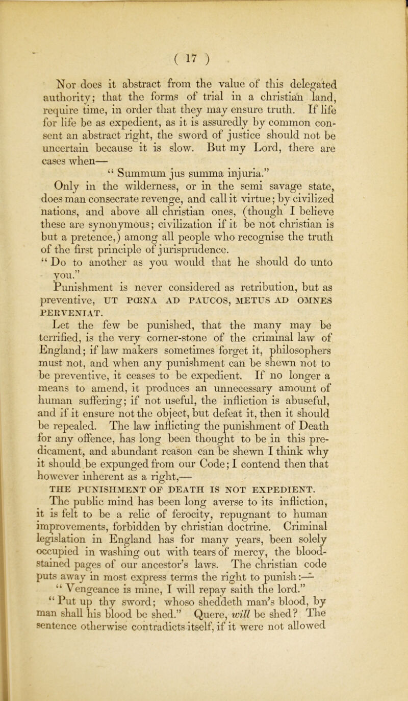 Nor does it abstract from the value of this delegated authority; that the forms of trial in a Christian land, require time, in order that they may ensure truth. If hfe for life be as expedient, as it is assuredly by common con- sent an abstract right, the sword of justice should not be uncertain because it is slow. But my Lord, there are cases when— “ Summum jus summa injuria.” Only in the wilderness, or in the semi savage state, does man consecrate revenge, and call it virtue; by civilized nations, and above all Christian ones, (though I believe these are synonymous; civihzation if it be not Christian is but a pretence,) among all people who recognise the truth of the first principle of jurisprudence. “Do to another as you would that he should do unto you.” Punishment is never considered as retribution, but as preventive, UT pcena ad paucos, metus ad omnes PERVEXIAT. Let the few be punished, that the many may be terrified, is the very corner-stone of the criminal law of England; if law makers sometimes forget it, philosophers must not, and when any punishment can be shewn not to be preventive, it ceases to be expedient. If no longer a means to amend, it produces an unnecessary amount of human suffering; if not useful, the infliction is abuseful, and if it ensure not the object, but defeat it, then it should be repealed. The law inflicting the punishment of Death for any offence, has long been thought to be in this pre- dicament, and abundant reason can be shewn I think why it should be expunged from our Code; I contend then that however inherent as a right,— THE PUNISHMENT OF DEATH IS NOT EXPEDIENT. The pubhc mind has been long averse to its infliction, it is felt to be a relic of ferocity, repugnant to human improvements, forbidden by Christian doctrine. Criminal legislation in England has for many years, been solely occupied in washing out with tears of mercy, the blood- stained pages of our ancestor’s laws. The Christian code puts away in most express terms the right to punish “ Vengeance is mine, I will repay saith the lord.” “ Put up thy sword; whoso sheddeth man’s blood, by man shall his blood be shed.” Quere, ivill be shed? The sentence otherwise contradicts itself, if it were not allowed