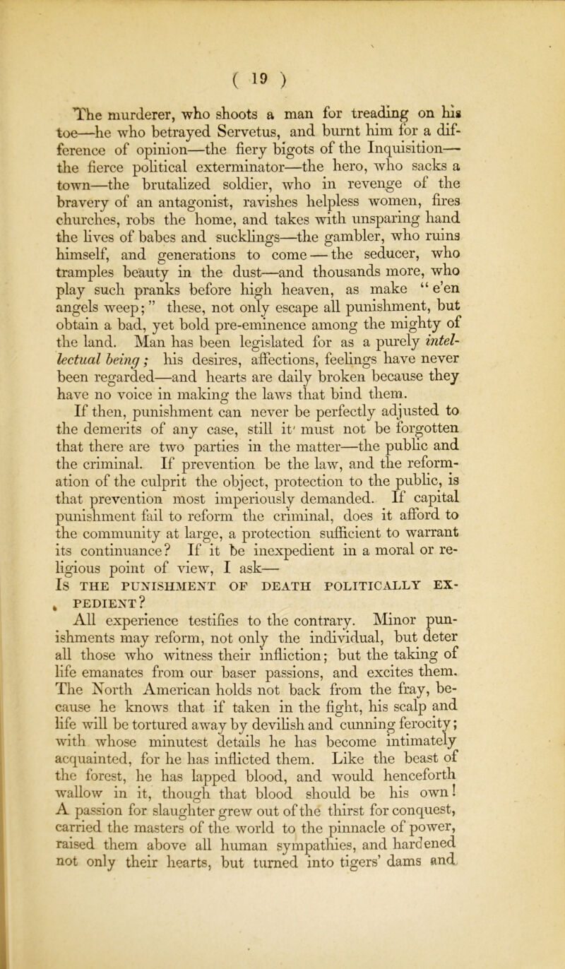 The murderer, who shoots a man for treading on his toe—^he who betrayed Servetus, and burnt him for a dif- ference of opinion—the fiery bigots of the Inquisition— the fierce political exterminator—the hero, who sacks a town—the brutalized soldier, who in revenge of the bravery of an antagonist, ravishes helpless women, fires churches, robs the home, and takes with unsparing hand the hves of babes and suckhngs—^the gambler, who ruins himself, and generations to come — the seducer, who tramples beauty in the dust—and thousands more, who play such pranks before high heaven, as make “ e’en angels weep; ” these, not only escape all punishment, but obtain a bad, yet bold pre-eminence among the mighty of the land. Man has been legislated for as a purely inteU hctual being; his desires, affections, feehngs have never been regarded—and hearts are daily broken because they have no voice in making the laws that bind them. If then, punishment can never be perfectly adjusted to the demerits of any case, still it' must not be forgotten that there are two parties in the matter—the public and the criminal. If prevention be the law, and the reform- ation of the culprit the object, protection to the public, is that prevention most imperiously demanded. If capital punishment fail to reform the criminal, does it afford to the community at large, a protection sufficient to warrant its continuance? If it be inexpedient in a moral or re- ligious point of view, I ask— Is THE PUNISHMENT OF DEATH POLITICALLY EX- ^ PEDIENT ? All experience testifies to the contrary. Minor pun- ishments may reform, not only the individual, but deter all those who witness their infliction; but the taking of life emanates from our baser passions, and excites them. The North American holds not back from the fray, be- cause he knows that if taken in the fight, his scalp and life will be tortured away by deviHsh and cunning ferocity; with whose minutest details he has become intimately acquainted, for he has inflicted them. Like the beast of the forest, he has lapped blood, and would henceforth wallow in it, though that blood should be his own! A passion for slaughter grew out of the thirst for conquest, carried the masters of the world to the pinnacle of power, raised them above all human sympathies, and hardened not only their hearts, but turned into tigers’ dams and