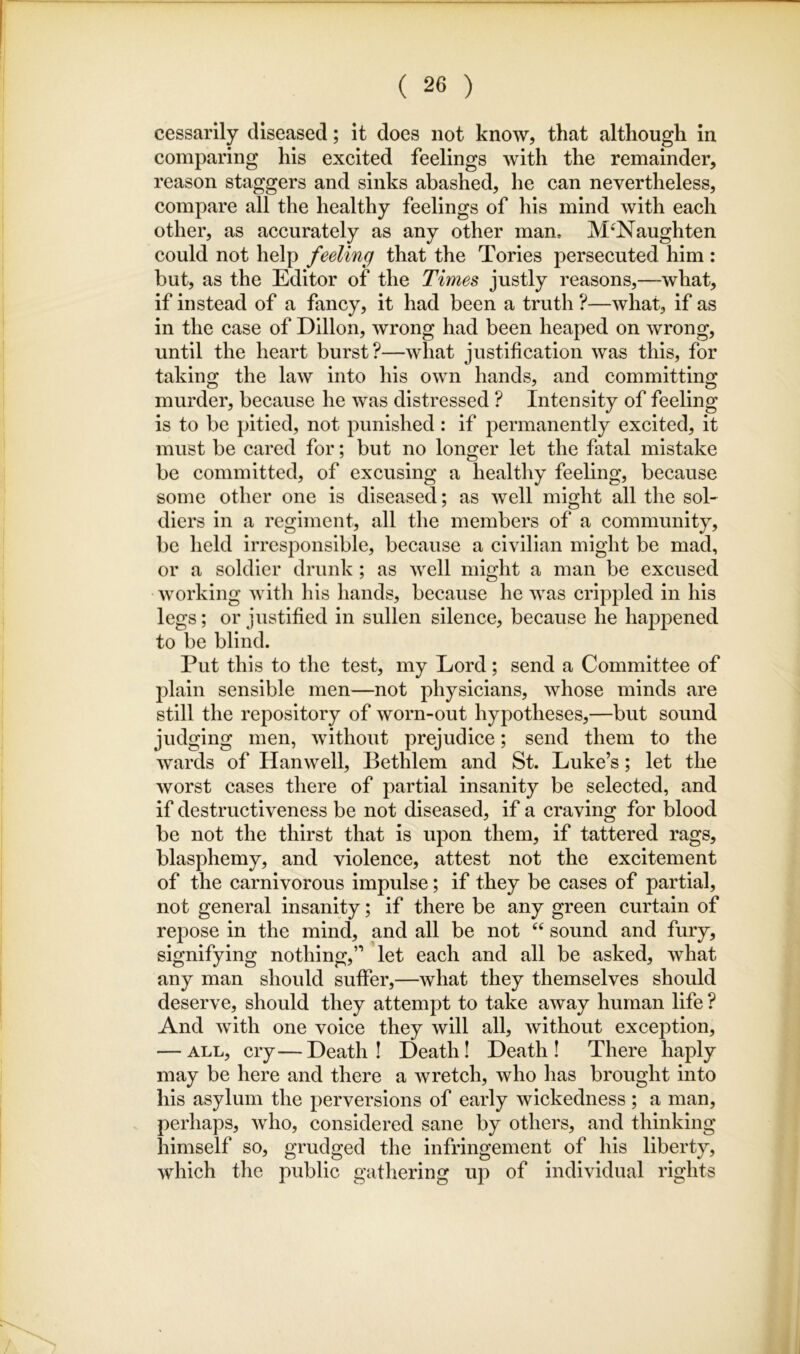 cessarily diseased; it does not know, that although in comparing his excited feelings with the remainder, reason staggers and sinks abashed, he can nevertheless, compare all the healthy feelings of his mind with each other, as accurately as any other man. M'Naughten could not help feeling that the Tories persecuted him : but, as the Editor of the Times justly reasons,—what, if instead of a fancy, it had been a truth ?—what, if as in the case of Dillon, wrong had been heaped on wrong, until the heart burst?—what justification was this, for taking the law into his own hands, and committing murder, because he was distressed ? Intensity of feeling is to be pitied, not punished: if permanently excited, it must be cared for; but no longer let the fatal mistake be committed, of excusing a healthy feeling, because some other one is diseased; as well might all the sol- diers in a regiment, all the members of a community, be held irresponsible, because a civilian might be mad, or a soldier drunk; as well might a man be excused working with his hands, because he was crippled in his legs; or justified in sullen silence, because he happened to be blind. Put this to the test, my Lord; send a Committee of plain sensible men—not physicians, whose minds are still the repository of worn-out hypotheses,—but sound judging men, without prejudice; send them to the wards of Han well, Bethlem and St. Luke’s; let the worst cases there of partial insanity be selected, and if destructiveness be not diseased, if a craving for blood be not the thirst that is upon them, if tattered rags, blasphemy, and violence, attest not the excitement of the carnivorous impulse; if they be cases of partial, not general insanity; if there be any green curtain of repose in the mind, and all be not ‘‘ sound and fury, signifying nothing,” let each and all be asked, what any man should suffer,—what they themselves should deserve, should they attempt to take away human life ? And with one voice they will all, without exception, — ALL, cry—Death! Death I Death! There haply may be here and there a wretch, who has brought into his asylum the perversions of early wickedness; a man, perhaps, who, considered sane by others, and thinking himself so, grudged the infringement of his liberty, which the public gathering up of individual rights