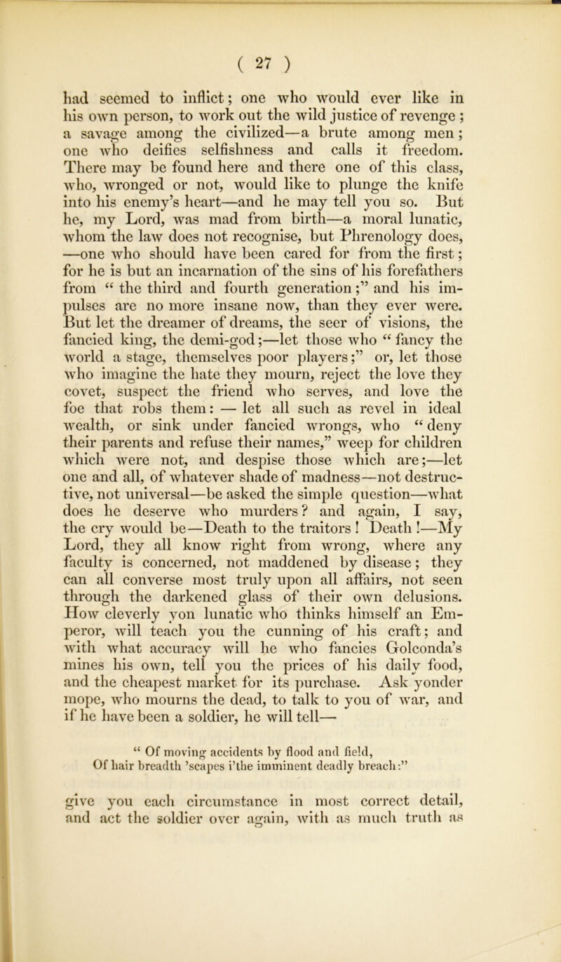 had seemed to inflict; one who would ever like in his own person, to work out the wild justice of revenge ; a savage among the civilized—a brute among men; one who deifies selfishness and calls it freedom. There may be found here and there one of this class, who, wronged or not, would like to plunge the knife into his enemy’s heart—and he may tell you so. But he, my Lord, was mad from birth—a moral lunatic, whom the law does not recognise, but Phrenology does, —one who should have been cared for from the first; for he is but an incarnation of the sins of his forefathers from the third and fourth generationand his im- pulses are no more insane now, than they ever were. But let the dreamer of dreams, the seer of visions, the fancied king, the demi-god;—let those who “ fancy the world a stage, themselves poor playersor, let those who imagine the hate they mourn, reject the love they covet, suspect the friend who serves, and love the foe that robs them: — let all such as revel in ideal wealth, or sink under fancied wrongs, who ‘‘ deny their parents and refuse their names,” weep for children Avhich were not, and despise those which are;—let one and all, of whatever shade of madness—not destruc- tive, not universal—be asked the simple question—what does he deserve who murders ? and again, I say, the cry would be—Death to the traitors ! Death !—My Lord, they all know right from wrong, where any faculty is concerned, not maddened by disease; they can all converse most truly upon all affairs, not seen through the darkened glass of their own delusions. How cleverly yon lunatic who thinks himself an Em- peror, will teach you the cunning of his craft; and with what accuracy will he who fancies Golconda’s mines his own, tell you the prices of his daily food, and the cheapest market for its purchase. Ask yonder mope, who mourns the dead, to talk to you of war, and if he have been a soldier, he will tell— “ Of moving accidents by flood and field, Of hair breadth ’scapes i’the imminent deadly breach;” give you each circumstance in most correct detail, and act the soldier over atjain, with as much truth as O ^