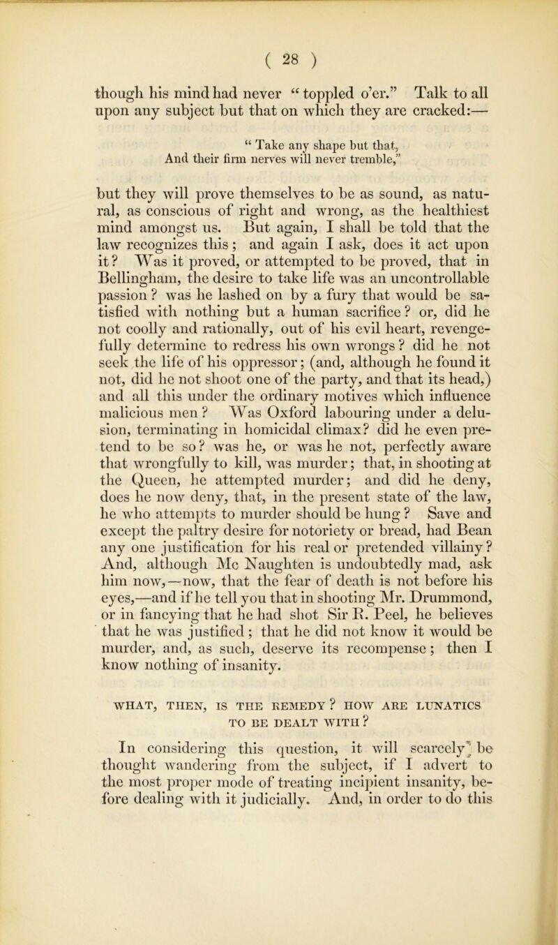 though his mind had never “ toppled o’er.” Talk to all upon any subject but that on which they are cracked:— “ Take any shape but that. And their firm nerves will never tremble,” but they will prove themselves to be as sound, as natu- ral, as conscious of right and wrong, as the healthiest mind amongst us. But again, I shall be told that the law recognizes this; and again I ask, does it act upon it? Was it proved, or attempted to be proved, that in Bellingham, the desire to take life was an uncontrollable passion ? was he lashed on by a fury that would be sa- tisfied with nothing but a human sacrifice ? or, did he not coolly and rationally, out of his evil heart, revenge- fully determine to redress his own wrongs ? did he not seek the life of his oppressor; (and, although he found it not, did he not shoot one of the party, and that its head,) and all this under the ordinary motives which influence malicious men? Was Oxford labouring under a delu- sion, terminating in homicidal climax? did he even pre- tend to be so ? was he, or was he not, perfectly aware that wrongfully to kill, was murder; that, in shooting at the Queen, he attempted murder; and did he deny, does he now deny, that, in the present state of the law, he who attempts to murder should be hung ? Save and except the paltry desire for notoriety or bread, had Bean any one justification for his real or pretended villainy ? And, although Me Naughten is undoubtedly mad, ask him now,—now, that the fear of death is not before his eyes,—and if he tell you that in shooting Mr. Drummond, or in fancying that he had shot Sir E. Peel, he believes that he was j ustified; that he did not know it would be murder, and, as such, deserve its recompense; then I know nothing of insanity. WHAT, THEN, IS THE REMEDY ? HOW ARE LUNATICS TO BE DEALT WITH ? In considering this question, it will scarcely^ be thought wandering from the subject, if I advert to the most proper mode of treating incipient insanity, be- fore dealing with it judicially. And, in order to do this