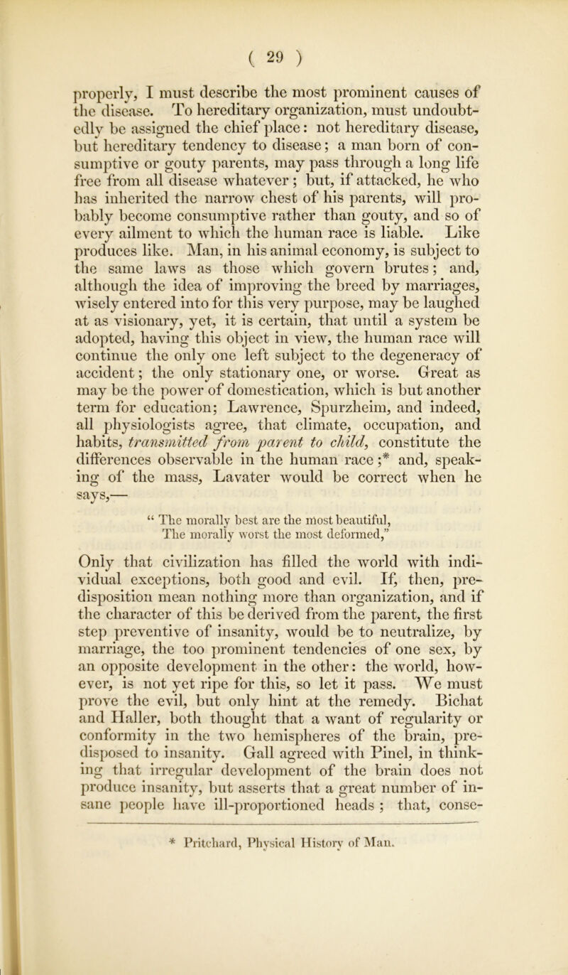 properly, I must describe the most prominent causes of the disease. To hereditary organization, must undoubt- edly be assigned the chief place: not hereditary disease, but hereditary tendency to disease; a man born of con- sumptive or gouty parents, may pass through a long life free from all disease whatever; but, if attacked, he who has inherited the narrow chest of his parents, will pro- bably become consumptive rather than gouty, and so of every ailment to which the human race is liable. Like produces like. Man, in his animal economy, is subject to the same laws as those which govern brutes; and, although the idea of improving the breed by marriages, wisely entered into for this very purpose, may be laughed at as visionary, yet, it is certain, that until a system be adopted, having this object in view, the human race will continue the only one left subject to the degeneracy of accident; the only stationary one, or worse. Great as may be the power of domestication, which is but another term for education; Lawrence, Spurzheim, and indeed, all physiologists agree, that climate, occupation, and habits, transmitted from parent to child, constitute the differences observable in the human race and, speak- ing of the mass, Lavater would be correct when he says,— “ The morally best are the most beautiful, The morally worst the most deformed,” Only that civilization has filled the world with indi- vidual exceptions, both good and evil. If, then, pre- disposition mean nothing more than organization, and if the character of this be derived from the parent, the first step preventive of insanity, would be to neutralize, by marriage, the too prominent tendencies of one sex, by an opposite development in the other: the world, how- ever, is not yet ripe for this, so let it pass. We must prove the evil, but only hint at the remedy. Bichat and Haller, both thought that a want of regularity or conformity in the two hemispheres of the brain, pre- disposed to insanity. Gall agreed with Pinel, in think- ing that irregular development of the brain does not produce insanity, but asserts that a great number of in- sane j)eople have ill-proportioned heads ; that, conse- * Pritcliard, Physical History of Man.