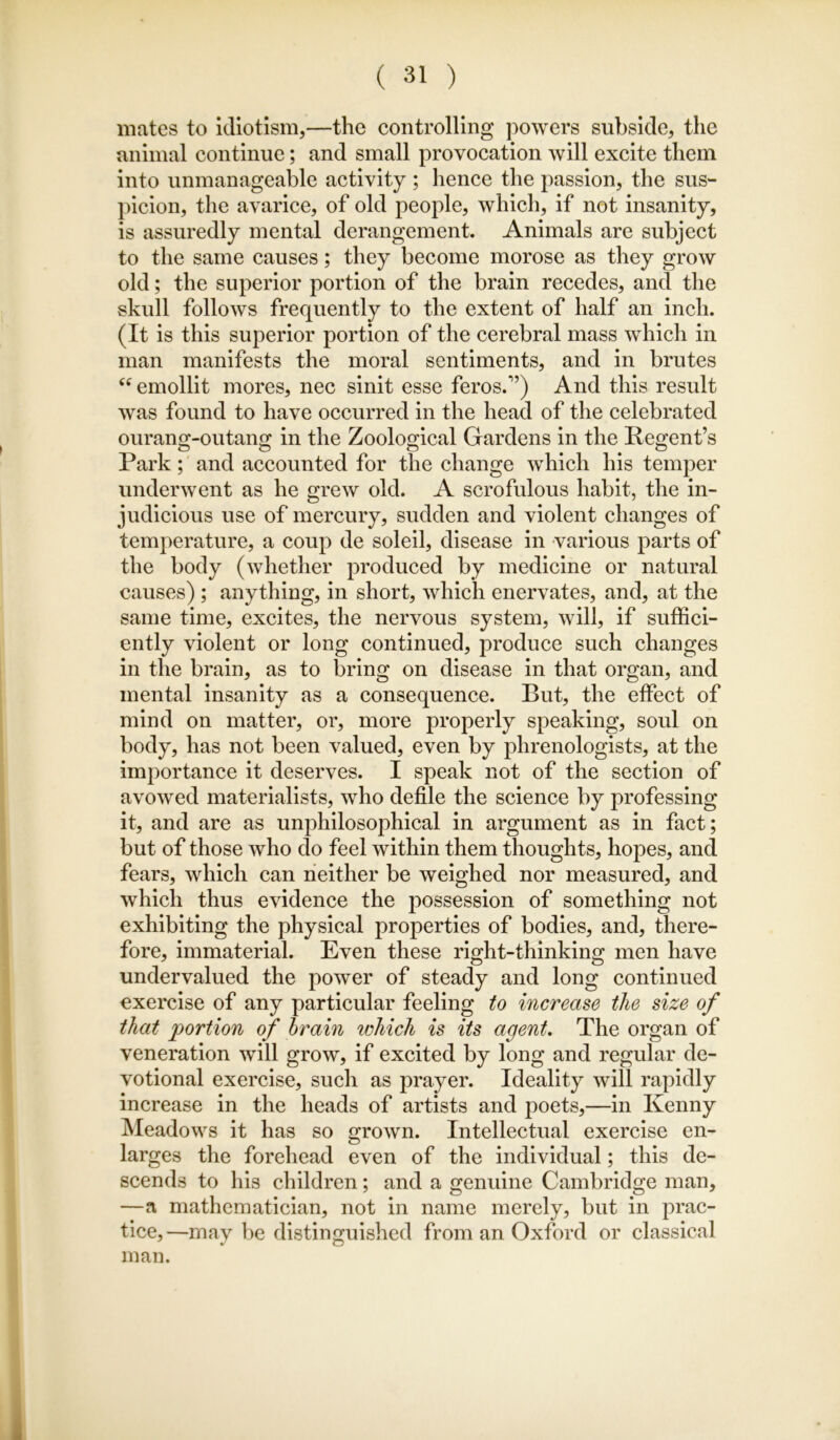 mates to Idiotism,—the controlling powers subside, the animal continue; and small provocation will excite them into unmanageable activity ; hence the passion, the sus- picion, the avarice, of old people, which, if not insanity, is assuredly mental derangement. Animals are subject to the same causes; they become morose as they grow old; the superior portion of the brain recedes, and the skull follows frequently to the extent of half an inch. (It is this superior portion of the cerebral mass which in man manifests the moral sentiments, and in brutes emollit mores, nec slnit esse feros.'’) And this result was found to have occurred in the head of the celebrated ourang-outang in the Zoological Gardens in the Kegent’s Park; and accounted for the change which his temper underwent as he grew old. A scrofulous habit, the in- judicious use of mercury, sudden and violent changes of temperature, a coup de soleil, disease in various parts of the body (whether produced by medicine or natural causes) ; anything, in short, which enervates, and, at the same time, excites, the nervous system, will, if suffici- ently violent or long continued, produce such changes in the brain, as to bring on disease in that organ, and mental insanity as a consequence. But, the effect of mind on matter, or, more properly speaking, soul on body, has not been valued, even by phrenologists, at the importance it deserves. I speak not of the section of avowed materialists, who defile the science by professing it, and are as unphilosophical in argument as in fact; but of those who do feel within them thoughts, hopes, and fears, which can neither be weighed nor measured, and which thus evidence the possession of something not exhibiting the physical properties of bodies, and, there- fore, immaterial. Even these right-thinking men have undervalued the power of steady and long continued exercise of any particular feeling to increase the size of that 'portion of hrain which is its agent. The organ of veneration will grow, if excited by long and regular de- votional exercise, such as prayer. Ideality will rapidly increase in the heads of artists and poets,—in Kenny Meadows it has so o*rown. Intellectual exercise en- larges the forehead even of the individual; this de- scends to his children; and a genuine Cambridge man, —a mathematician, not in name merely, but in prac- tice,—may be distinguished from an Oxford or classical man.