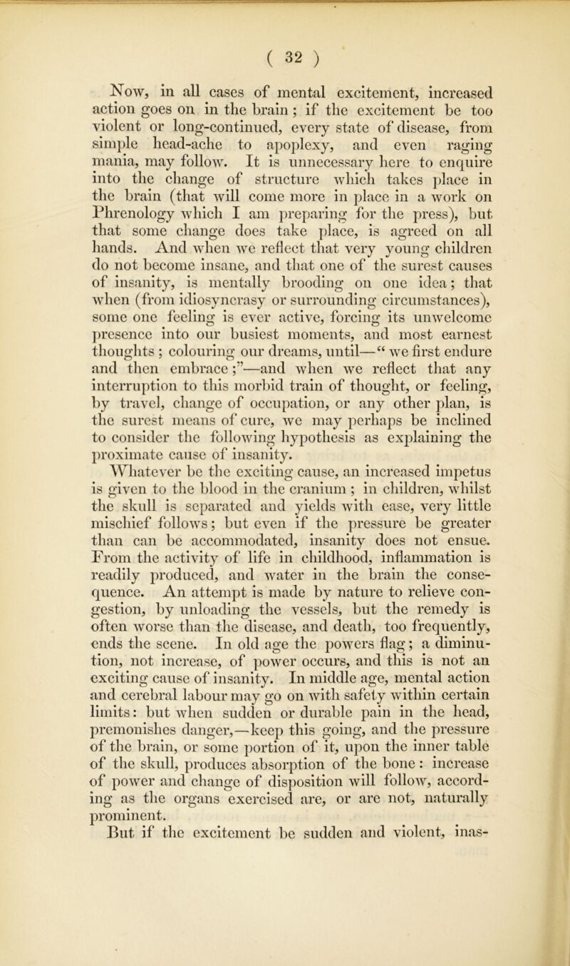 Now, in all cases of mental excitement, increased action goes on in the brain; if the excitement be too violent or long-continued, every state of disease, from simple head-ache to apoplexy, and even raging mania, may follow. It is unnecessary here to enquire into the change of structure which takes place in the brain (that Avill come more in place in a work on Phrenology which I am preparing for the press), but that some change does take jdace, is agreed on all hands. And when we reflect that very young children do not become insane, and that one of the surest causes of insanity, is mentally brooding on one idea; that when (from idiosyncrasy or surrounding circumstances), some one feeling is ever active, forcing its unwelcome presence into our busiest moments, and most earnest tlioughts ; colouring our dreams, until—we first endure and then embrace—and when we reflect that any interruption to this morbid train of thought, or feeling, by travel, change of occupation, or any other plan, is the surest means of cure, we may perhaps be inclined to consider the following hypothesis as ex]daining the proximate cause of insanity. Whatever be the exciting cause, an increased impetus is given to the blood in the cranium ; in children, whilst the skull is separated and yields with ease, very little mischief follows; but even if the pressure be greater than can be accommodated, insanity does not ensue. From the activity of life in childhood, inflammation is readily produced, and water in the brain the conse- quence. An attempt is made by nature to relieve con- gestion, by unloading the vessels, but the remedy is often Avorse than the disease, and death, too frequently, ends the scene. In old age the powers flag; a diminu- tion, not increase, of power occurs, and this is not an exciting cause of insanity. In middle age, mental action and cerebral labour may go on Avith safety Avithin certain limits: but Avhen sudden or durable pain in the head, premonishes danger,—keep this going, and the pressure of the brain, or some portion of it, upon the inner table of the skull, produces absorption of the bone: increase of poAver and change of disposition will folloAV, accord- ing as the organs exercised are, or are not, naturally prominent. But if the excitement be sudden and violent, inas-