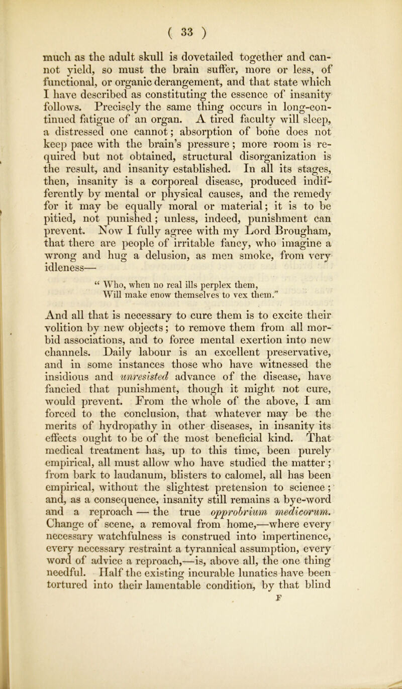 mucli as the adult skull is dovetailed together and can- not yield, so must the brain suffer, more or less, of functional, or organic derangement, and that state which I have described as constituting the essence of insanity follows. Precisely the same thing occurs in long-con- tinued fatigue of an organ. A tired faculty will sleep, a distressed one cannot; absorption of bone does not keep pace with the brain’s pressure; more room is re- quired but not obtained, structural disorganization is the result, and insanity established. In all its stages, then, insanity is a corporeal disease, produced indif- ferently by mental or physical causes, and the remedy for it may be equally moral or material; it is to be pitied, not punished; unless, indeed, punishment can prevent. Now I fully agree with my Lord Brougham, that there are people of irritable fancy, who imagine a wrong and hug a delusion, as men smoke, from very idleness— “ Who, when no real ills perplex them, Will make enow themselves to vex them.” And all that is necessary to cure them is to excite their volition by new objects; to remove them from all mor- bid associations, and to force mental exertion into new channels. Daily labour is an excellent preservative, and in some instances those who have witnessed the insidious and unresisted advance of the disease, have fancied that punishment, though it might not cure, would prevent. From the whole of the above, I am forced to the conclusion, that whatever may be the merits of hydropathy in other diseases, in insanity its effects ought to be of the most beneficial kind. That medical treatment has, up to this time, been purely empirical, all must allow who have studied the matter; from bark to laudanum, blisters to calomel, all has been empirical, without the slightest pretension to science; and, as a consequence, insanity still remains a bye-word and a reproach — the true opprobrium medicorum. Change of scene, a removal from home,—where every necessary watchfulness is construed into impertinence, every necessary restraint a tyrannical assumption, every word of advice a reproach,—is, above all, the one thing needful. Half the existing incurable lunatics have been tortured into their lamentable condition, by that blind F k