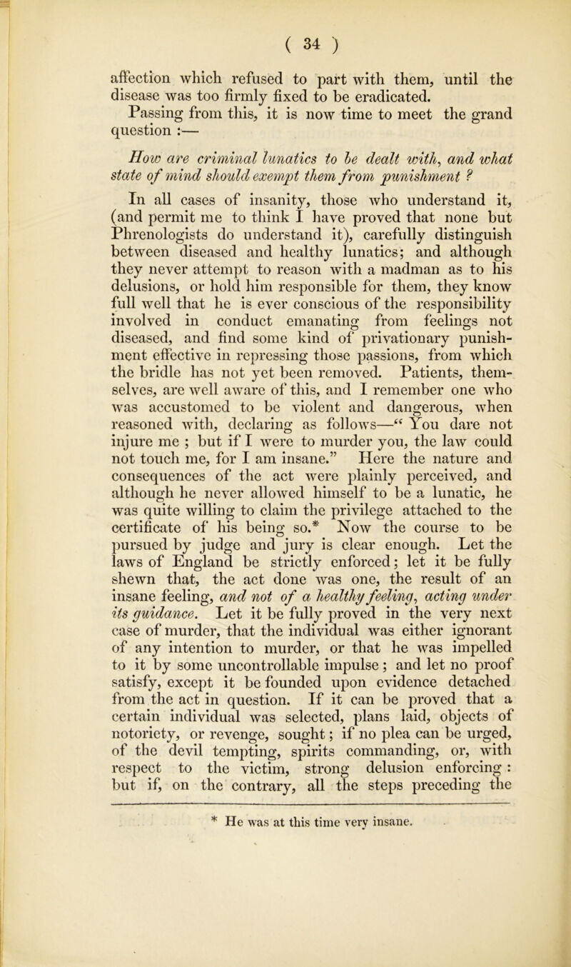 affection which refused to part with them, until the disease was too firmly fixed to be eradicated. Passing from this, it is now time to meet the grand question :— How are criminal lunatics to he dealt witli^ and what state of mind should exeni]^t them from ^punishment f In all cases of insanity, those who understand it, (and permit me to think I have proved that none but Phrenologists do understand it), carefully distinguish between diseased and healthy lunatics; and although they never attempt to reason with a madman as to his delusions, or hold him responsible for them, they know full well that he is ever conscious of the responsibility involved in conduct emanatino; from feelings not diseased, and find some kind of‘ privation ary punish- ment effective in repressing those passions, from which the bridle has not yet been removed. Patients, them- selves, are well aware of this, and I remember one who was accustomed to be violent and dangerous, when reasoned with, declaring as follows—You dare not injure me ; but if I were to murder you, the law could not touch me, for I am insane.” Here the nature and consequences of the act were plainly perceived, and although he never allowed himself to be a lunatic, he was quite willing to claim the privilege attached to the certificate of his being so.* Now the course to be pursued by judge and jury is clear enough. Let the laws of England be strictly enforced; let it be fully shewn that, the act done was one, the result of an insane feeling, and not of a healthy feeling^ acting under its guidance. Let it be fully proved in the very next case of murder, that the individual was either ignorant of any intention to murder, or that he was impelled to it by some uncontrollable impulse; and let no proof satisfy, except it be founded upon evidence detached from the act in question. If it can be proved that a certain individual was selected, plans laid, objects of notoriety, or revenge, sought; if no plea can be urged, of the devil tempting, spirits commanding, or, with respect to the victim, strong delusion enforcing : but if, on the contrary, all the steps preceding the * He was at this time very insane.