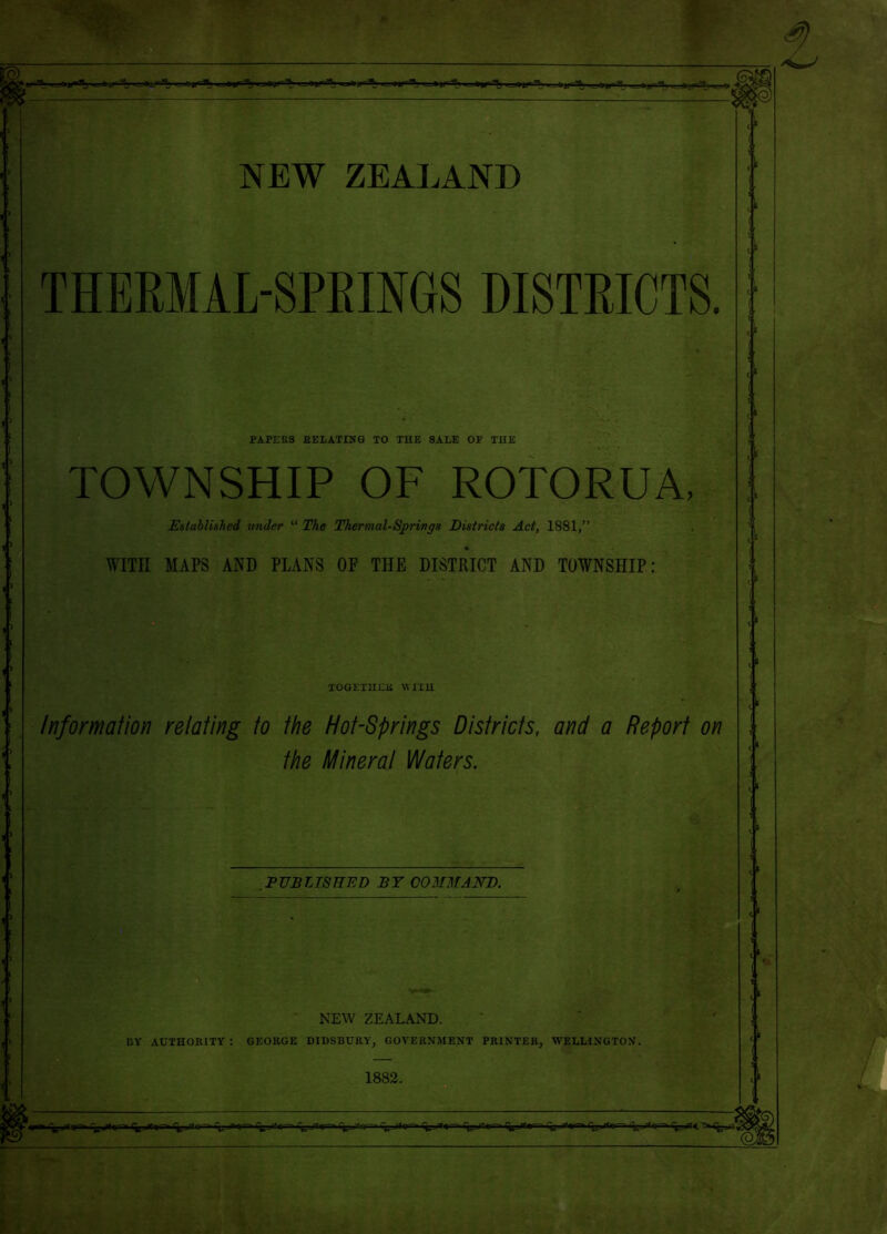 ■: '■ NEW ZEAIAND THERMAL-SPEINGS DISTRICTS. PAPERS EELATINQ TO THE SALE OF THE TOWNSHIP OF ROTORUA, ^Established under “ The Thermal-Springs Districts Act, 1881,” , WITH MAPS AND PLANS OF THE DISTRICT AND TOWNSHIP: TOGETIIEK WITH Information relating to the Hot-Springs Districts, and a Report the Mineral Waters. on PUBLISHED BY COMMAKD. NEW ZEALAND. BY AUTHORITY : GEORGE DIDSBURY, GOVERNMENT PRINTER, WELLINGTON. 1882.