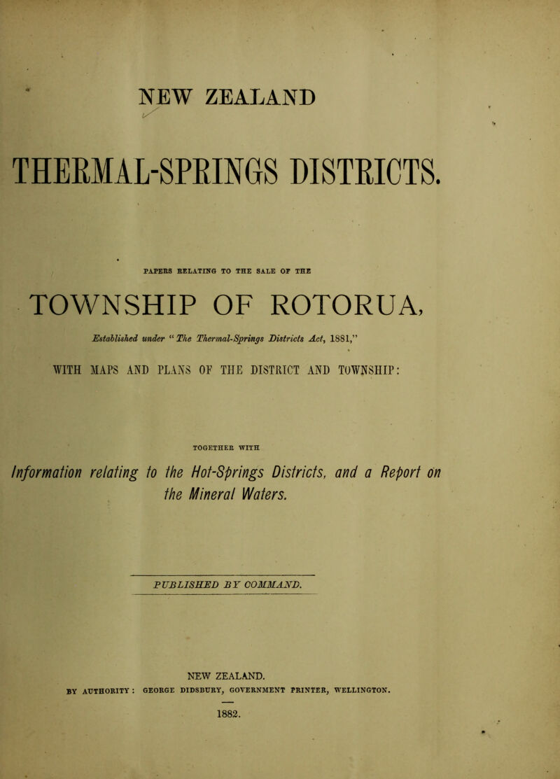 NEW ZEALAND THERMAL-SPBmGS DISTRICTS. PAPEES EELATING TO THE SALE OP THE TOWNSHIP OF ROTORUA, Established v/nder “ The Thermal-Springs districts Act, 1881,” WITH MAPS AND PLANS OF THE DISTRICT AND TOWNSHIP: TOGETHEE WITH Information relating to the Hot-Springs Districts, and a Report on the Mineral Waters. PUBLISHED BY COMMAND. NEW ZEALAND. BY AUTHORITY : GEORGE DIDSBURY, GOVERNMENT PRINTER, WELLINGTON. 1882.