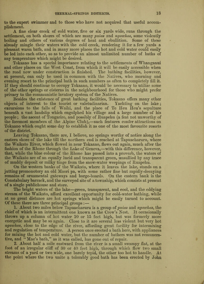 to the expert swimmer and to those who have not acquired that useful accom- plishment. A fine clear creek of cold water, five or six yards wide, runs through the settlement, on both shores of which are mwij puias and ngawhas, some violently boiling and others of various degrees of heat and ebullition. Some of these already mingle their waters with the cold creek, rendering it for a few yards a pleasant warm bath, and in many more places the hot and cold water could easily be led into each other, so as to provide an almost unlimited number of baths of any temperature which might be desired. Tokaano has a special importance relating to the settlements of Whanganui and other places on the West Coast, from which it will be easily accessible when the road now under construction is finished. The bathing facilities, however, at present, can only be used in common with the Natives, who morning and evening resort to the principal bath in such numbers as often to completely fill it. If they should continue to occupy Tokaano, it would be necessary to utilize some of the other springs or cisterns in the neighbourhood for those who might prefer privacy to the communistic lavatory system of the Natives. Besides the existence of great bathing facilities, Tokaano offers many other objects of interest to the tourist or valetudinarian. Yachting on the lake ; excursions to the falls of Waihi, and the place of Te Heu Heu’s sepulture beneath a vast landslip which engulj)hed his village and a large number of his people; the ascent of Tongariro, and possibly of Buapehu (a feat not unworthy of the foremost members of the Alpine Club),—such features confer attractions on Tokaano which ought some day to establish it as one of the most favourite resorts of the district. Leaving Tokaano, there are, I believe, no springs worthy of notice along the eastern shore of the lake till the northern end is reached at Tapuaeharuru, where the Waikato Biver, which flowed in near Tokaano, flows out again, much after the fashion of the Rhone through the Lake of Geneva,—with this difference, how’ever, that, while the blue colour of the Rhone has passed into a proverb, the waters of the Waikato are of an equally lucid and transparent green, unsullied by any trace of muddy deposit or milky tinge from the snow-water weepings of Ruapehu. On the western banks of the Waikato, where it leaves the lake, stands on a jutting promonotory an old Maori pa, with some rather fine but rapidly-decaying remains of ornamental gateways and barge-boards. On the eastern bank is the Constabulary barrack, and the surveyed site of a township, which consists at present of a single publichouse and store. The bright waters of the lake—green, transparent, and cool, and the eddying stream of the Waikato, afford excellent opportunity for cold-water bathing, while at no great distance are hot springs which might be easily turned to account. Of these there are three principal groups :— 1. About two miles below Tapuaeharuru is a group oipuias and ngaivlias, the chief of which is an intermittent one known as the Crow’s Nest. It occasionally throws up a column of hot water 10 or 15 feet high, but was formerly more energetic and may be so again. Close to it are several less violent but very hot ngawhas, close to the edge of the river, affording great facility for intermixing and regulation of temperature. A person once erected a bath here, with appliances for mixing the hot and cold water, but the number of bathers was not remunera- tive, and “Mac’s bath,” as it was called, has gone out of repair. 2. About half a mile eastward from the river is a small swampy flat, at the foot of an irregular cliff of 30 or 40 feet high, through which flow two small streams of a yard or two wide, one barely tepid, the other too hot to handle. At the point where the two unite a tolerably good bath has been erected by John