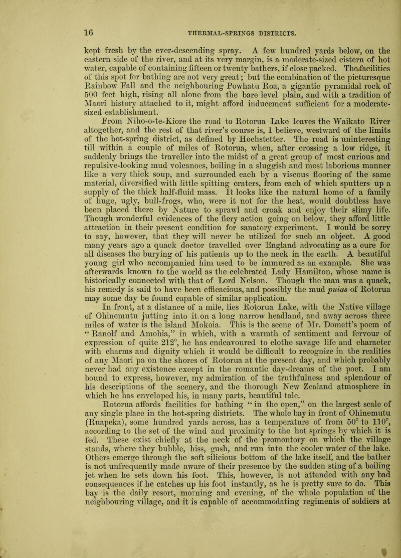 kept fresli by the ever-descending spray. A few hundred yards below, on the eastern side of the river, and at its very margin, is a moderate-sized cistern of hot water, capable of containing fifteen or twenty bathers, if close packed. Th^facilities of this spot for bathing are not very great; but the combination of the picturesque Rainbow Pall and the neighbouring Powhatu Roa, a gigantic pyramidal rock of 500 feet high, rising all alone from the bare level plain, and with a tradition of Maori history attached to it, might afford inducement sufficient for a moderate- sized establishment. Prom Niho-o-te-Kiore the road to Rotorua Lake leaves the Waikato River altogether, and the rest of that river’s course is, I believe, westward of the limits of the hot-spring district, as defined by Hochstetter. The road is uninteresting till within a couple of miles of Rotorua, when, after crossing a low ridge, it suddenly brings the traveller into the midst of a great group of most curious and repulsive-looking mud volcanoes, boiling in a sluggish and most laborious manner like a very thick soup, and surrounded each by a viscous flooring of the same material, diversified with little spitting craters, from each of which sputters up a supply of the thick half-fluid mass. It looks like the natural home of a family of huge, ugly, bull-frogs, who, were it not for the heat, would doubtless have been placed there by Nature to sprawl and croak and enjoy their slimy life. Though wonderful evidences of the fiery action going on below, they afford little attraction in their present condition for sanatory experiment. I would be sorry to say, however, that they will never be utilized for such an object. A good many years ago a quack doctor travelled over England advocating as a cure for all diseases the burying of his patients up to the neck in the earth. A beautiful young girl who accompanied him used to be immured as an example. She was afterwards known to the world as the celebrated Lady Hamilton, whose name is historically connected with that of Lord Nelson. Though the man was a quack, his remedy is said to have been efficacious, and possibly the mud puias of Rotorua may some day be found capable of similar application. In front, at a distance of a mile, lies Rotorua Lake, with the Native village of Ohinemutu jutting into it on a long narrow headland, and away across three miles of water is the island Mokoia. This is the scene of Mr. Domett’s poem of “ Ranolf and Amohia,” in which, with a warmth of sentiment and fervour of expression of quite 212°, he has endeavoured to clothe savage life and character with charms and dignity which it would be difficult to recognize in the realities of any Maori pa on the shores of Rotorua at the present day, and which probably never had any existence except in the romantic day-dreams of the poet. I am bound to express, however, my admiration of the truthfulness and splendour of his descriptions of the scenery, and the thorough New Zealand atmosphere in which he has enveloped his, in many parts, beautiful tale. Rotorua affords facilities for bathing “ in the open,” on the largest scale of any single place in the hot-spring districts. The whole bay in front of Ohinemutu (Ruapeka), some hundred yards across, has a temperature of from 60° to 110°, according to the set of the wind and proximity to the hot springs by which it is fed. These exist chiefly at the neck of the promontory on which the village stands, where they bubble, hiss, gush, and run into the cooler water of the lake. Others emerge through the soft silicious bottom of the lake itself, and the bather is not unfrequently made aware of their presence by the sudden sting of a boiling jet when he sets down his foot. This, however, is not attended with any bad consequences if he catches up his foot instantly, as he is pretty sure to do. This bay is the daily resort, morning and evening, of the whole population of the neighbouring village, and it is capable of accommodating regiments of soldiers at