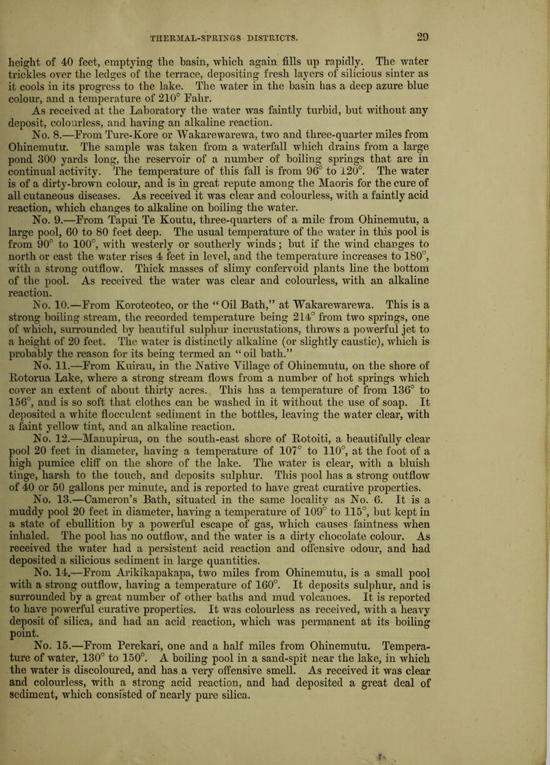 height of 40 feet, emptying the basin, which again fills up rapidly. The water trickles over the ledges of the terrace, depositing fresh layers of silicious sinter as it cools in its progress to the lake. The water in the basin has a deep azure blue colour, and a temperature of 210° Fahr. As received at the Laboratory the water was faintly turbid, but without any deposit, colourless, and having an alkaline reaction. No. 8.—From Ture-Kore or Wakarewarewa, two and three-quarter miles from Ohinemutu. The sample was taken from a waterfall which drains from a large pond 300 yards long, the reservoir of a number of boiling springs that are in continual activity. The temperature of this fall is from 96° to 120°. The water is of a dirty-brown colour, and is in great repute among the Maoris for the cure of all cutaneous diseases. As received it was clear and colourless, with a faintly acid reaction, which changes to alkaline on boiling the water. No. 9.—From Tapui Te Koutu, three-quarters of a mile from Ohinemutu, a large pool, 60 to 80 feet deep. The usual temperatm’e of the water in this pool is from 90° to 100°, with westerly or southerly winds; but if the wind changes to north or east the water rises 4 feet in level, and the temperature increases to 180°, with a strong outflow. Thick masses of slimy confervoid plants line the bottom of the pool. As received the water was clear and colourless, with an alkaline reaction. No. 10.—From Koroteoteo, or the “Oil Bath,” at Wakarewarewa. This is a strong boiling stream, the recorded temperature being 214° from two springs, one of which, surrounded by beautiful sulphur incrustations, throws a powerful jet to a height of 20 feet. The water is distinctly alkaline (or slightly caustic), which is probably the reason for its being termed an “ oil bath.” No. 11.—From Kuirau, in the Native Village of Ohinemutu, on the shore of Rotorua Lake, where a strong stream flows from a number of hot springs which cover an extent of about tlifity acres. This has a temperature of from 136° to 156°, and is so soft that clothes can be washed in it without the use of soap. It deposited a white flocculent sediment in the bottles, leaving the water clear, with a faint yellow tint, and an alkaline reaction. No. 12.—Manupirua, on the south-east shore of Rotoiti, a beautifully clear pool 20 feet in diameter, having a temperature of 107° to 110°, at the foot of a high pumice cliff on the shore of the lake. The water is clear, with a bluish tinge, harsh to the touch, and deposits sulphur. This pool has a strong outflow of 40 or 60 gallons per minute, and is reported to have great curative properties. No. 13.—Cameron’s Bath, situated in the same locality as No. 6. It is a muddy pool 20 feet in diameter, having a temperature of 109° to 115°, but kept in a state of ebullition by a powerful escape of gas, which causes faintness when inhaled. The pool has no outflow, and the water is a dirty chocolate colour. As received the water had a persistent acid reaction and offensive odour, and had deposited a silicious sediment in large quantities. No. 14.—From Arikikapakapa, two miles from Ohinemutu, is a small pool with a strong outflow, having a temperature of 160°. It deposits sulphur, and is surrounded by a great number of other baths and mud volcanoes. It is reported to have powerful curative properties. It was colourless as received, with a heavy deposit of silica, and had an acid reaction, which was permanent at its boiling point. No. 15.—From Perekari, one and a half miles from Ohinemutu. Tempera- ture of water, 130° to 150°. A boiling pool in a sand-spit near the lake, in which the water is discoloured, and has a very offensive smell. As received it was clear and colourless, with a strong acid reaction, and had deposited a great deal of sediment, which consisted of nearly pure silica.