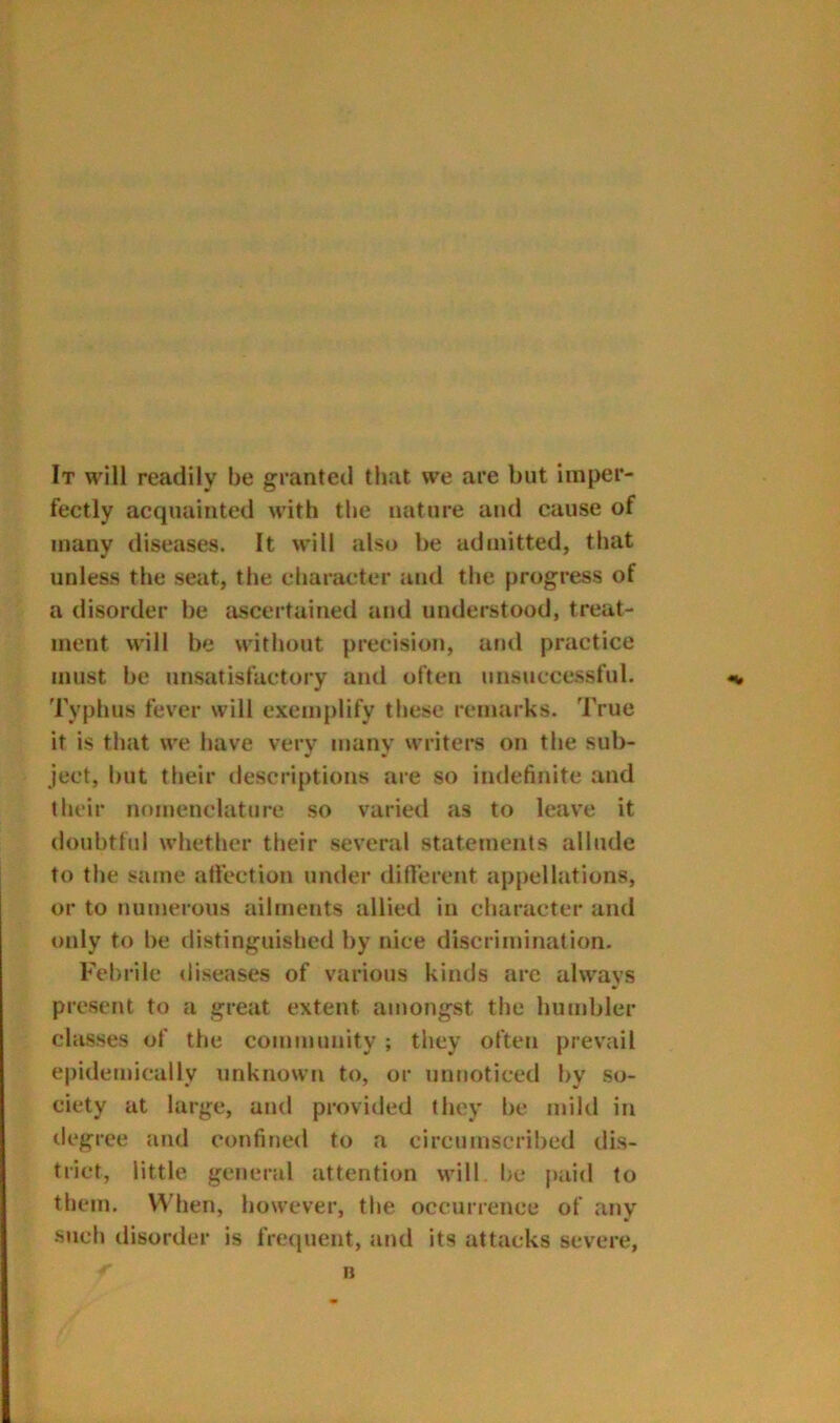 It will readily be granted tlmt we are but imper- fectly acquainted with the nature and cause of many diseases. It will also be admitted, that unless the seat, the character and the progress of a disorder be ascertained and understood, treat- ment will be without precision, arid practice must be unsatisfactory and often unsuccessful. Typhus fever will exemplify these remarks. True if is that we have very many writers on the sub- ject, but their descriptions are so indefinite and their nomenclature so varied as to leave it doubtful whether their several statements allude to the same affection under difl’ereiit appellations, or to numerous ailments allied in character and only to be distinguished by nice discrimination. Febrile diseases of various kinds are always present to a great extent amongst the humbler classes of the community ; they often prevail epidemically unknown to, or unnoticed by so- ciety at large, and provided they be mild in tiegree and confined to a circumscribed dis- trict, little general attention will be paid to them. When, however, the occurrence of any such disorder is frequent, and its attacks severe, n