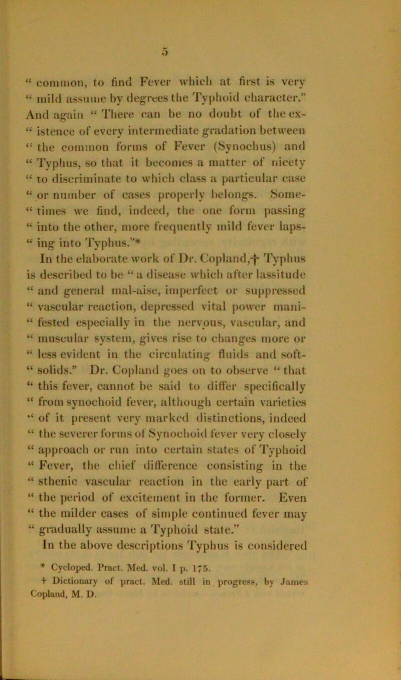 “ common, to find Fever which at first is very ‘‘ mild assume by degrees the Typhoid character.” And again “ There can be no doubt of the ex- ‘‘ istence of every intermediate gradation between “ the common forms of F'ever (Synochus) and “ Typhus, so that it becomes a matter of nicety “ to discriminate to which class a particular case “ or number of cases properly belongs, Soine- “ times we find, indeed, the one form passing “ into the other, more frequently mild fever laps- “ ing into Typhus.”* In the elaborate work of Dr. Copland,'!' Typhus is described to be “ a disease which after lassitude “ and general mal-aise, imperfect or suppressed “ vascular reaction, depressed vital |)ower mani- “ fested especially in the nervous, vascular, and “ muscular system, gives rise to changes more or “ less evident in the circulating fluids and soft- “ solids. Dr. Copland goes on to observe “ that “ this fever, cannot be said to differ specifically “ from synochoid fever, although certain varieties of it present very marked distinctions, indeed “ the severer forms of Synochoid fever very closely “ approach or run into certain states of Typhoid “ Fever, the chief difference consisting in the “ sthenic vascular reaction in the early part of “ the period of excitement in the former. Even “ the milder cases of simple continued fever may “ gradually lussume a Typhoid state.” In the above descriptions Typbus is considered * Cycloped. Tract. Med. vol. I p. 175. + Dictiunary of pract. Med. still in progress, by .lames Copland, M. D.