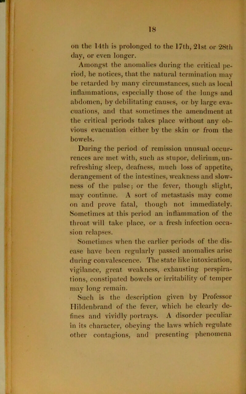 on the 14th is prolonged to the 17th, 21st or 28th day, or even longer. Amongst the anomalies during the critical j)e- riod, he notices, that the natural termination may be retarded by many circumstances, such as local inflammations, especially those of the lungs and abdomen, by debilitating causes, or by large eva- cuations, and that sometimes the amendment at the critical periods takes place without any ob- vious evacuation either by the skin or from the bowels. During the period of remission unusual occur- rences are met with, such as stupor, delirium, un- refreshing sleep, deafness, much loss of appetite, derangement of the intestines, weakness and slow- ness of the pulse; or the fever, though slight, may continue. A sort of metastasis may come on and prove fatal, though not immediately. Sometimes at this period an inflammation of the thi‘oat will take place, or a fresh infection occa- sion relapses. Sometimes when the earlier periods of the dis- ease have been regularly passed anomalies arise during convalescence. The state like intoxication, vigilance, great weakness, exhausting perspira- tions, constipated bowels or irritability of temper may long remain. Such is the description given by Professor Hildenbrand of the fever, which he clearly de- fines and vividly portrays. A disorder peculiar in its character, obeying the laws which regulate other contagions, and presenting phenomena