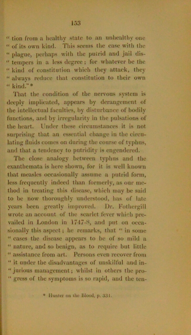 “ tion from a healthv state to an unhealthy one “ of its own kind. This seems the case with the “ plague, ])erhaps with the putrid and jail dis- “ tempers in a less degree ; for whatever he the “ kind of constitution which they attack, they “ always reduce that constitution to their own “ kind.* That the condition of the nervous system is deeply implicated, appears by deningement of the intellectual faculties, by disturbance of luxlily functions, and by irregularity in the pulsations of the heart. Under these circumstances it is not surprising that an essential change in the circu- lating fluids comes on during the course of typhus, and that a tendency to putridity is engendered. The close analogy between typhus and the exanthemata is here shown, for it is well known that measles occiisionally assume a putrid form, less frequently indeed than formerly, as our me- thod in treating this diseast*, which may be said to be now thoroughly under.stood, has of late years been greatly im|)roveil. Dr. Fothergill wrote an account of the scarlet fever which pre- vailed in London in 1747-8, and put on occa- sionally this aspect; he remarks, that “ ifi some “ Ctises the disease appears to be of so mild a “ nature, and so benign, as to require but little “ assistance from art. Persons even recover from “ it under the disadvantages of unskilful and in- “ jurious management; whilst in others the pro- “ gress of the synq)toms is so rapid, and the len- iluiitci on ihe blood, p. 331.