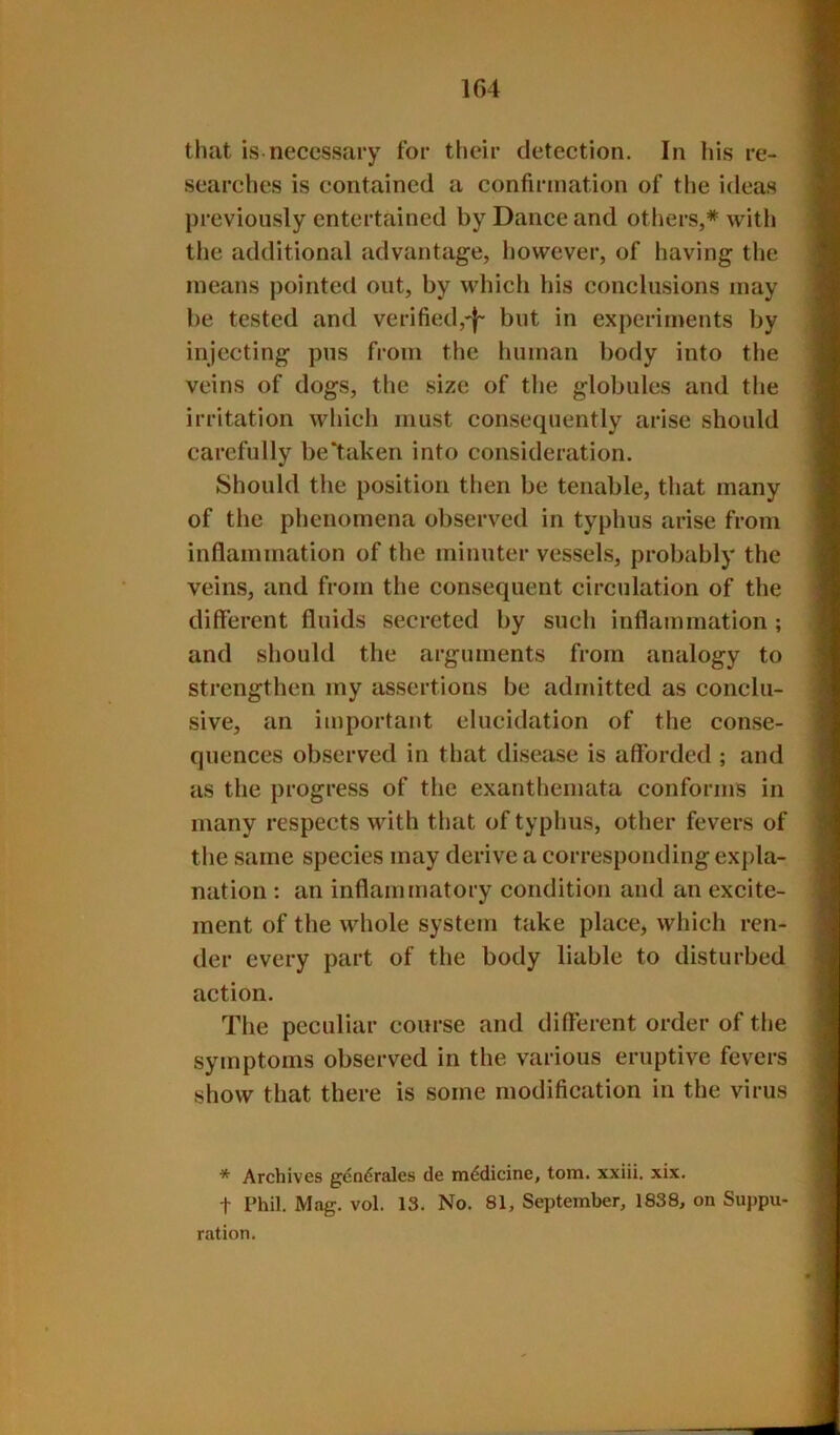 1G4 that is necessary for their detection. In his re- .searches is contained a confirmation of the ideas previously entertained by Dance and others,* with the additional advantage, however, of having the means pointed out, by which his conclusions may be tested and verified,'^' but in experiments by injecting pus from the human body into the veins of dogs, the size of the globules and the irritation which must consequently arise should carefully be*taken into consideration. Should the position then be tenable, that many of the phenomena observed in typhus arise from inflammation of the minuter vessels, probably the veins, and from the consequent circulation of the different fluids secreted by such inflammation ; and should the arguments from analogy to strengthen my assertions be admitted as conclu- sive, an important elucidation of the conse- quences observed in that disease is afforded ; and as the progress of the exanthemata conforms in many respects with that of typhus, other fevers of the same species may derive a corresponding expla- nation : an inflammatory condition and an excite- ment of the whole system take place, whicli ren- der every part of the body liable to disturbed action. The peculiar course and different order of the symptoms observed in the various eruptive fevers show that there is some modification in the virus * Archives gcndrales de mddicine, tom. xxiii. xix. t rhil. Mag. vol. 13. No. 81, September, 1838, on Suppu- ration.