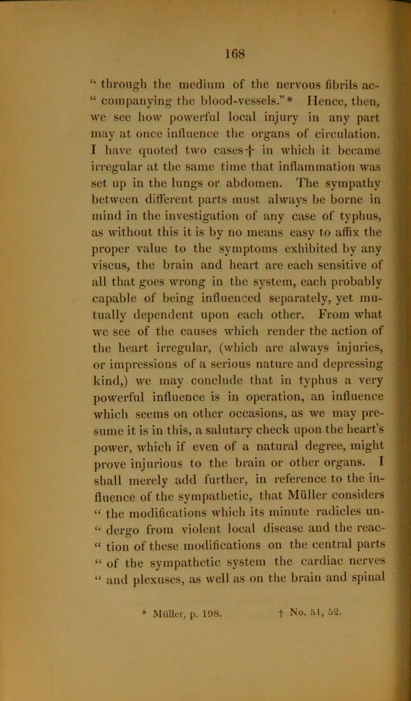 “ through tlie medium of the nervous fibrils ac- “ companying the blood-vessels.”* Hence, then, we see how powerful local injury in any part may at once influence the organs of circulation. I have quoted two cases'|~ in which it became irregular at the same time that inflammation was set up in the lungs or abdomen. The sympathy between different parts must always be borne in mind in the investigation of any case of typhus, as without this it is by no means easy to affix the proper value to the symptoms exhibited by any viscus, the brain and heart are each sensitive of all that goes wrong in the system, each probably capable of being influenced separately, yet mu- tually dependent upon each other. From what we see of the causes which render the action of the heart irregular, (which are always injuries, or impressions of a serious nature and depressing kind,) we may conclude that in typhus a very powerful influence is in operation, an influence which seems on other occasions, as we may pre- sume it is in this, a salutary check upon the heart’s power, which if even of a natural degree, might prove injurious to the brain or other organs. I shall merely add further, in reference to the in- fluence of the sympathetic, that Muller considers “ the modifications which its minute radicles un- dergo from violent local disease and the reac- “ tion of these modifications on the central parts “ of the sympathetic system the cardiac nerves “ and plexuses, as well as on the brain and spinal