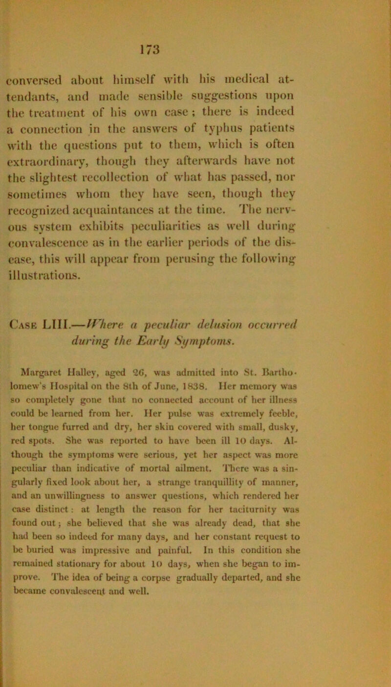 conversed about himself with liis medical at- tendants, and made scnsil)le suggestions upon the treatment of his own case ; there is indeed a connection in tlie answers of typhus patients with the questions put to them, which is often extraordinary, thougli they afterwards have not the slightest recollection of what hiis passed, nor sometimes whom they have seen, though they recognized acquaintances at the time. The nerv- ous system exhibits peculiarities as well during convalescence as in the earlier perimls of the dis- ease, this will appear from perusing the following illustrations. f'ASR LlII.—If here a peculiar delusion occurred during the Eurli/ Symptoms. Margaret Halley, aged 26, was admitted into St. liartlio* lomew's Hospital on the Slh of June, 1838. Her memory was 80 completely gone that no connected account of her illness could be learned from her. Her pidse was extremely feeble, her tongue furred and dry, her skin covered with small, dusky, red spots. She was reported to have been ill 10 days. Al- though the symptoms were serious, yet her aspect was more peculiar than indicative of mortal ailment. 'Jliere was a sin- j gularly fixed look about her, a strange tr.mquillity of manner, i and an unwillingness to answer questions, which rendered her i case distinct; at length the reason for her taciturnity was 1 found out j she believed that she was already dead, that she had been so indeed for many days, and her constant request to be buried was impressive and painful. In this condition she remained stationary for about 1() days, when she began to im- prove. The idea of being a corpse gradually departed, and she became convalescent and well.