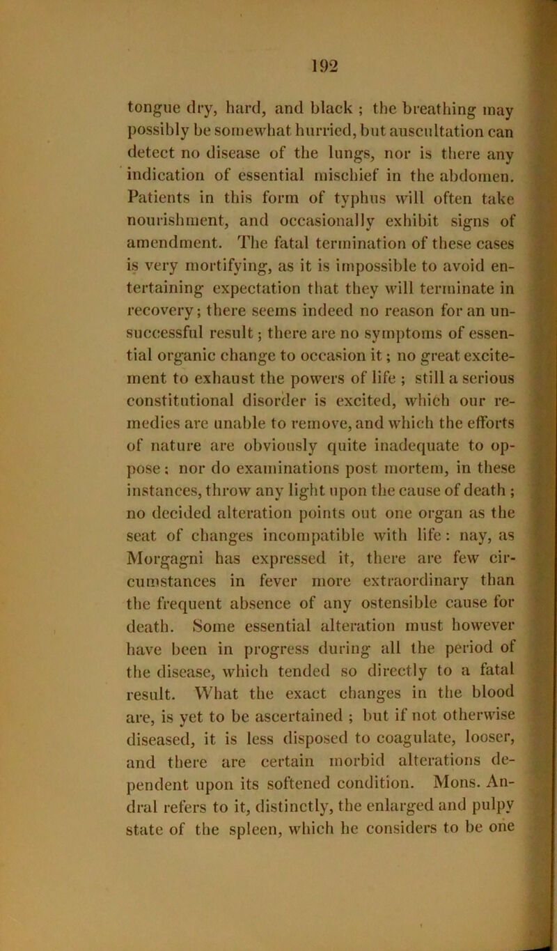 tongue dry, hard, and black ; the breathing may possibly be sorneMdiat hurried, but auscultation can detect no disease of the lungs, nor is there any indication of essential mischief in the abdomen. Patients in this form of typhus will often take nourishment, and occasionally exhibit signs of amendment. The fatal termination of these cases is very mortifying, as it is impossible to avoid en- tertaining expectation that they will terminate in recovery; there seems indeed no reason for an un- successful result; there are no symptoms of essen- tial organic change to occasion it; no great excite- ment to exhaust the powers of life ; still a serious constitutional disorder is excited, which our re- medies are unable to remove, and which the efforts of nature are obviously quite inadequate to op- pose ; nor do examinations post mortem, in these instances, throw any light upon the cause of death ; no decided alteration points out one organ as the seat of changes incompatible with life: nay, as Morgagni has expressed it, there are few cir- cumstances in fever more extraordinary than the frequent absence of any ostensible cause for death. Some essential alteration must however have been in progress during all the period of the disease, which tended so directly to a fatal result. What the exact changes in the blood are, is yet to be ascertained ; but if not otherwise diseased, it is less disposed to coagulate, looser, and there are certain morbid alterations de- pendent upon its softened condition. Mons. An- dral refers to it, distinctly, the enlarged and pulpy state of the spleen, which he considers to be one