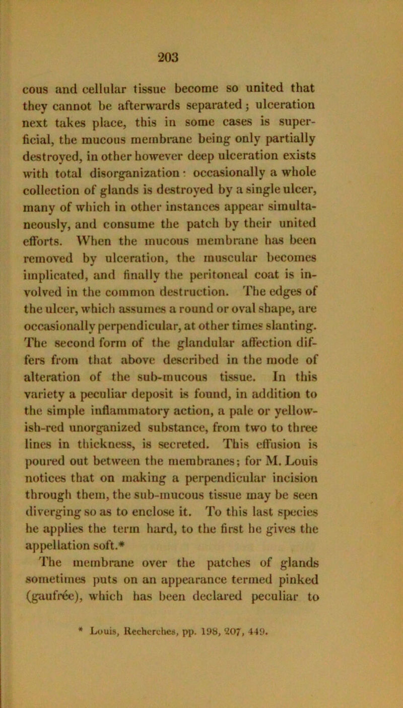 cous and cellular tissue become so united that they cannot be afterwards separated; ulceration next takes place, this in some cases is super- ficial, the mucous membrane being only partially destroyed, in other however deep ulceration exists with total disorganization • occasionally a whole collection of glands is destroyed by a single ulcer, many of which in other instances appear simulta- neously, and consume the patch by their united efforts. When the mucous membrane has been removed by ulceration, the muscular becomes implicated, and finally the [>eritoneal coat is in- volved in the common destruction. The edges of the ulcer, which assumes a round or oval shape, are occasionally perpendicular, at other times slanting. The second form of the glandular affection dif- fers from that above described in the mode of alteration of the sub-mucous tissue. In this variety a peculiar deposit is found, in addition to the simple inflammatory action, a pale or yellow- ish-red unorganized substance, from two to three lines in thickness, is secreted. This effusion is poured out between the membranes; for M. Louis notices that on making a perpendicular incision through them, the sub-mucous tissue may be seen divergingso as to enclose it. To this last species he applies the term hard, to the first he gives the appellation soft.* The membrane over the patches of glands sometimes puts on an appearance termed pinked (gaufree), which has been declared peculiar to * Louis, Rechcrdies, pp. 11)8, WJ, 449.