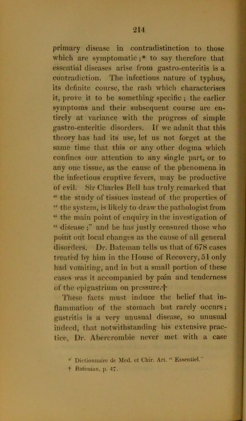 primiiry disease in contradistinction to those which are symptomatic;* to say therefore that essential diseases arise from gastro-enteritis is a contradiction. The infections nature of typhus, its definite course, the rash which characterises it, prove it to be something specific ; the earlier symptoms and their subsequent course are en- tirely at variance with the progress of simple gastro-enteritic disorders. If we admit that this theory lias had its use, let us not forget at the same time that this or any other dogma which confines our attention to any single part, or to any one tissue, as the cause of the phenomena in the infectious eruptive fevers, may be productive of evil. Sir Charles Hell has truly remarked that “ the study of tissues instead of the properties of “ the system, is likely to draw the pathologist from “ the main point of enquiry in the investigation of “ disease and he has justly censured those who point out local changes as the cause of all general disorders. Dr. Bateman tells us that of 678 cases treated by him in the House of Recovery, 51 only had vomiting, and in but a small portion of these cases was it accompanied by pain and tenderness of the epigastrium on pressure.-|~ These facts must induce the belief that in- flammation of the stomach but rarely occurs; gastritis is a very unusual disease, so unusual indeed, that notwithstanding his extensive prac- tice, Dr. Abercrombie never met with a case * Dictionnairc de Med. ct Chir. Art. “ Essentiel.” t Bateman, j). 47.