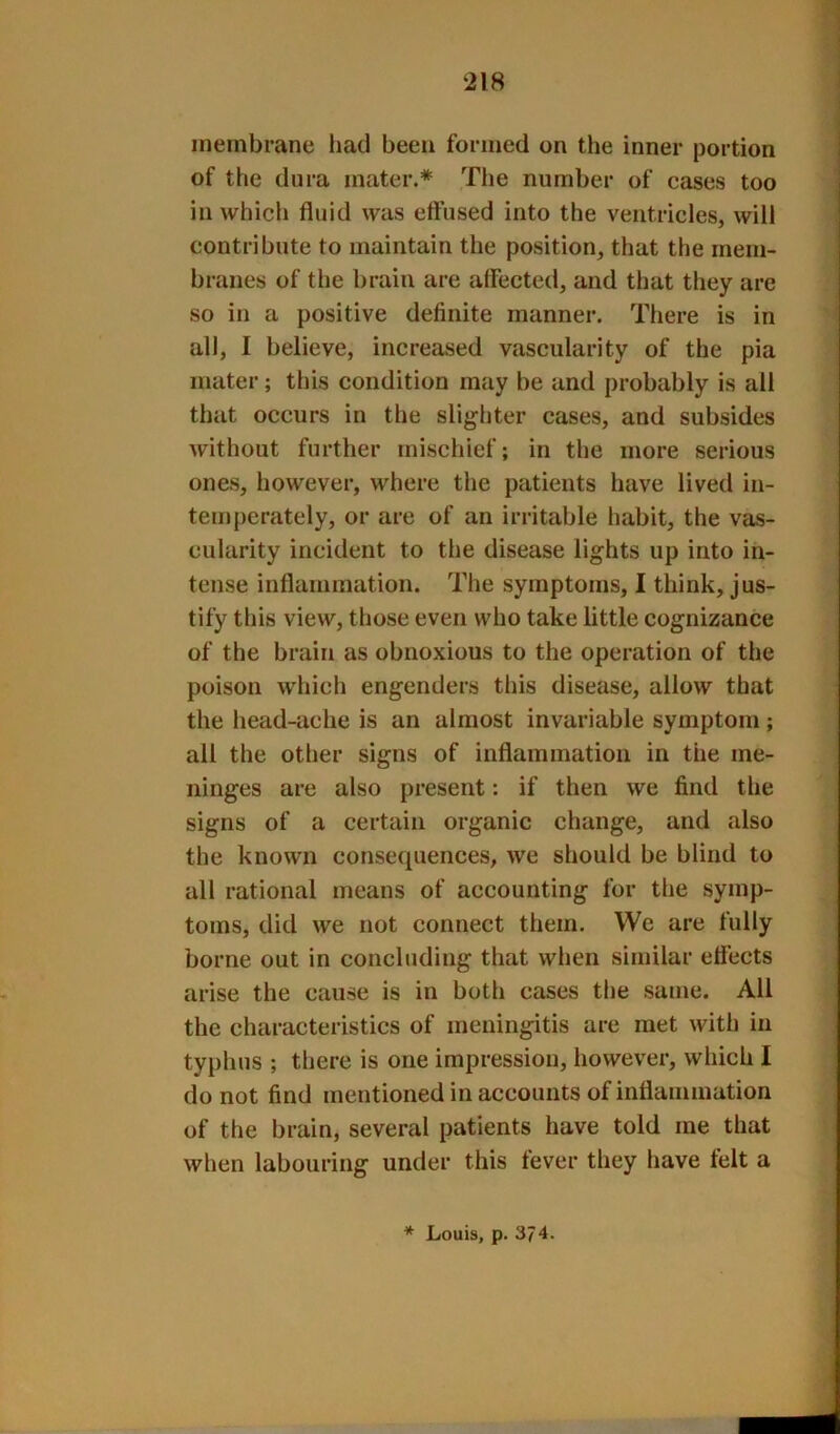 membrane liad been formed on the inner portion of the dura mater.* The number of cases too in which fluid was effused into the ventricles, will contribute to maintain the position, that the mem- branes of the brain are affected, and that they are so in a positive definite manner. There is in all, I believe, increased vascularity of the pia mater; this condition may be and probably is all that occurs in the slighter cases, and subsides Avithout further mischief; in the more serious ones, however, where the patients have lived in- temperately, or are of an irritable habit, the vas- cularity incident to the disease lights up into in- tense inflammation. The symptoms, I think, jus- tify this view, those even who take little cognizance of the brain as obnoxious to the operation of the poison which engenders this disease, allow that the head-ache is an almost invariable symptom; all the other signs of inflammation in the me- ninges are also present: if then we find the signs of a certain organic change, and also the known consequences, we should be blind to all rational means of accounting for the symp- toms, did we not connect them. We are fully borne out in concluding that when similar eflects arise the cause is in both cases the same. All the characteristics of meningitis are met with in typhus ; there is one impression, however, which I do not find mentioned in accounts of inflammation of the brain, several patients have told me that when labouring under this fever they have felt a * Louis, p. 374.