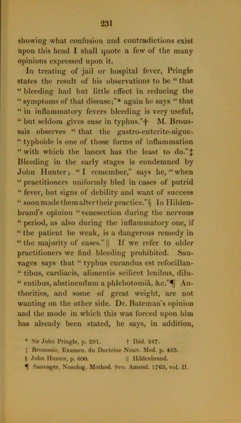 showing what confusion and contradictions exist upon this head I shall quote a few of the many opinions expressed upon it. In treating of jail or hospital fever, Pringle states the result of his observations to be “ that “ bleeding had but little effect in reducing the “symptoms of that disease;”* again he says “that “ in inflammatory fevers bleeding is very useful, “ but seldom gives ease in typhus.”'f- M. Brous- sais observes “ that the gastro-enterite-aigue- “ typhoide is one of those forms of inflammation “ with which the lancet has the letist to do.”;|: Bleeding in the early stages is condemned by John Hunter; “I remember,” says he, “when “ practitioners uniformly bled in cases of putrid “ fever, but signs of debility and want of success “ soon made them alter their practice.”^ In Milden- bmnd’s opinion “venesection during the nervous “ period, as also during the inflammatory one, if “ the patient be weak, is a dangerous remedy in “ the majority of cases.” |{ If we refer to older practitioners we find bleeding prohibited. Sau- vages says that “ typhus curandus est refocillan- “ tibus, cardiacis, aliinentis scilicet lenibus, dilu- “ entibus, abstinendum a phlebotomia, &c.”^ Au- thorities, and some of great weight, are not wanting on the other side. Dr. Bateman’s opinion and the mode in which this was forced upon him has already been stated, he says, in addition, * Sir John Pringle, p. 291. t Ibid. 247. J Broussais, Exaraen. du Doctrine Nouv. Med. p. 463. § John Hunter, p. 400. || Hildenbrand. ^ Sauvagfs, Nosolog. Method. 8vo. Amstel. 1763, vol. II.